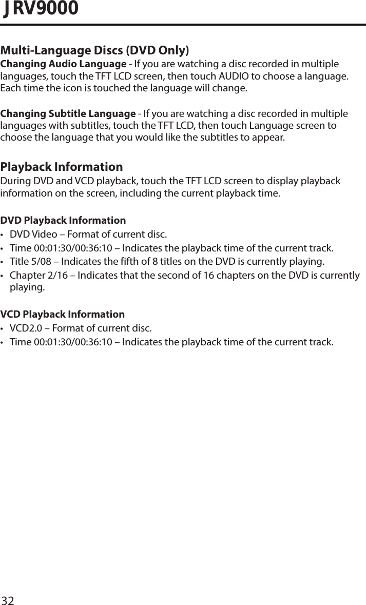 32JRV9000Multi-Language Discs (DVD Only)Changing Audio Language - If you are watching a disc recorded in multiple languages, touch the TFT LCD screen, then touch AUDIO to choose a language. Each time the icon is touched the language will change.Changing Subtitle Language - If you are watching a disc recorded in multiple languages with subtitles, touch the TFT LCD, then touch Language screen to choose the language that you would like the subtitles to appear.Playback InformationDuring DVD and VCD playback, touch the TFT LCD screen to display playback information on the screen, including the current playback time.DVD Playback Information• DVD Video – Format of current disc.• Time 00:01:30/00:36:10 – Indicates the playback time of the current track.• Title 5/08 – Indicates the fifth of 8 titles on the DVD is currently playing.• Chapter 2/16 – Indicates that the second of 16 chapters on the DVD is currentlyplaying.VCD Playback Information • VCD2.0 – Format of current disc.• Time 00:01:30/00:36:10 – Indicates the playback time of the current track.