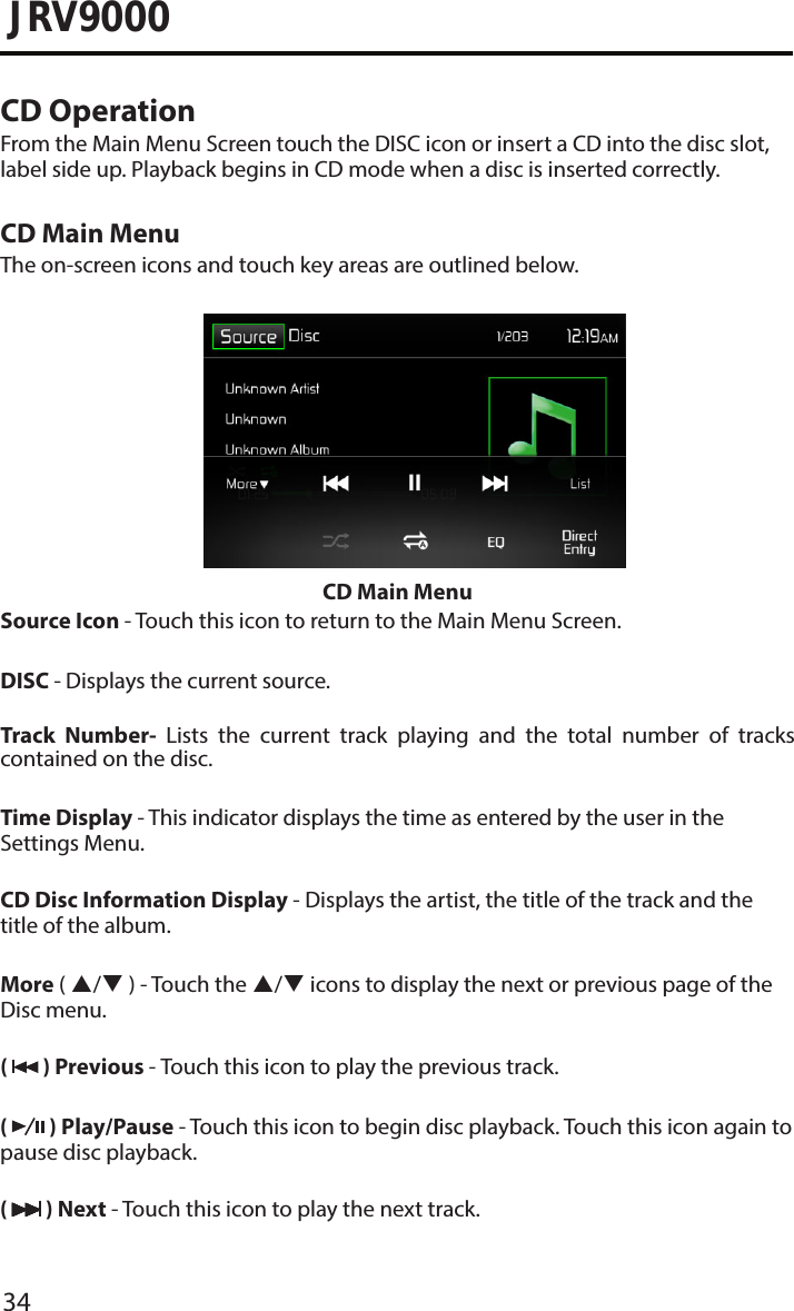34JRV9000CD OperationFrom the Main Menu Screen touch the DISC icon or insert a CD into the disc slot, label side up. Playback begins in CD mode when a disc is inserted correctly.CD Main MenuThe on-screen icons and touch key areas are outlined below.CD Main MenuSource Icon - Touch this icon to return to the Main Menu Screen.DISC - Displays the current source.Track Number- Lists the current track playing and the total number of tracks contained on the disc.Time Display - This indicator displays the time as entered by the user in the Settings Menu.CD Disc Information Display - Displays the artist, the title of the track and the title of the album.More ( / ) - Touch the / icons to display the next or previous page of the Disc menu. (   ) Previous - Touch this icon to play the previous track.(   ) Play/Pause - Touch this icon to begin disc playback. Touch this icon again to pause disc playback.(   ) Next - Touch this icon to play the next track.