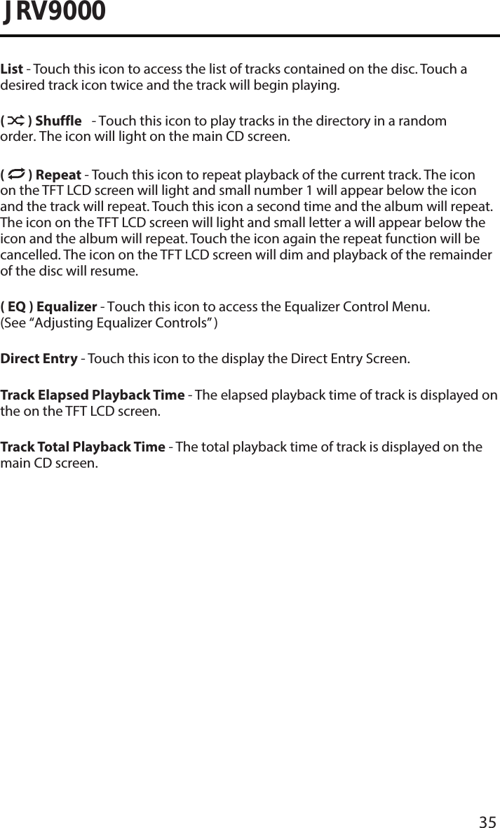 35JRV9000List - Touch this icon to access the list of tracks contained on the disc. Touch a desired track icon twice and the track will begin playing. (  ) Shuffle - Touch this icon to play tracks in the directory in a random order. The icon will light on the main CD screen.(  ) Repeat - Touch this icon to repeat playback of the current track. The icon on the TFT LCD screen will light and small number 1 will appear below the icon and the track will repeat. Touch this icon a second time and the album will repeat. The icon on the TFT LCD screen will light and small letter a will appear below the icon and the album will repeat. Touch the icon again the repeat function will be cancelled. The icon on the TFT LCD screen will dim and playback of the remainder of the disc will resume.( EQ ) Equalizer - Touch this icon to access the Equalizer Control Menu. (See “Adjusting Equalizer Controls” )Direct Entry - Touch this icon to the display the Direct Entry Screen.Track Elapsed Playback Time - The elapsed playback time of track is displayed on the on the TFT LCD screen.Track Total Playback Time - The total playback time of track is displayed on the main CD screen.