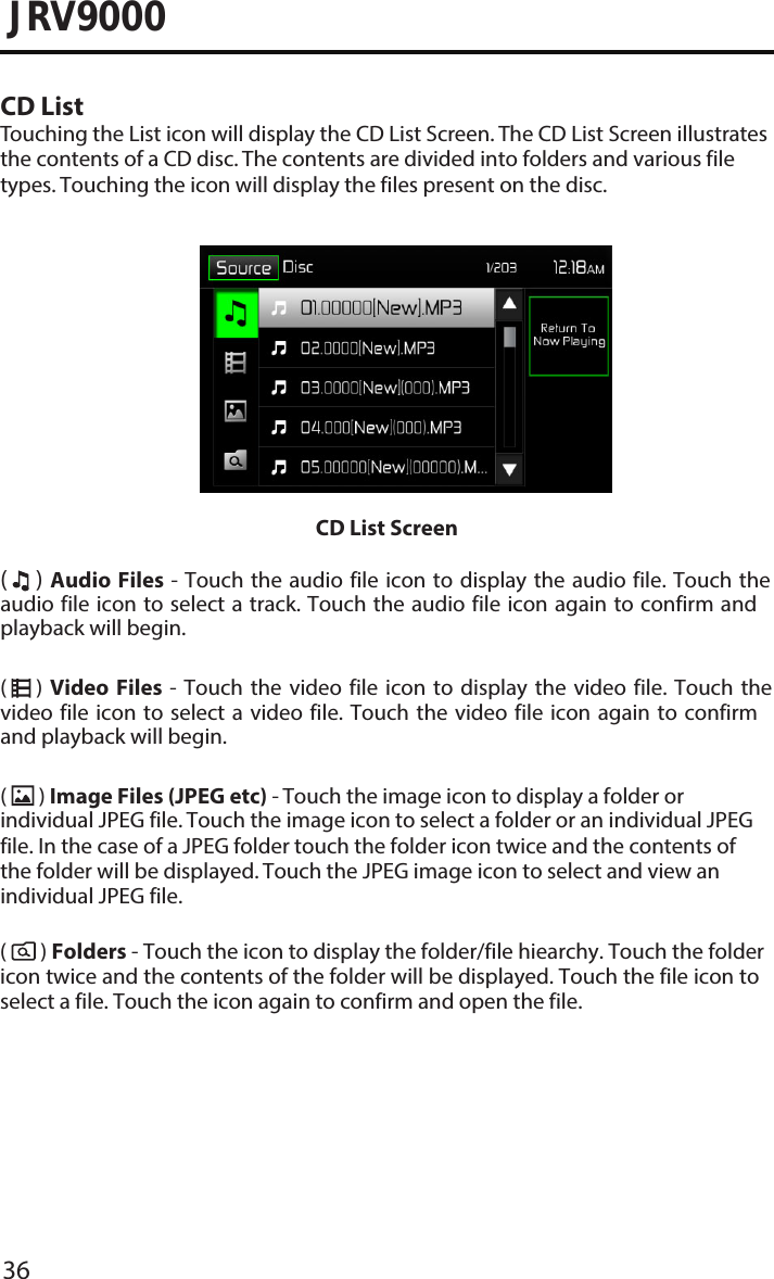 36JRV9000CD ListTouching the List icon will display the CD List Screen. The CD List Screen illustrates the contents of a CD disc. The contents are divided into folders and various file types. Touching the icon will display the files present on the disc. CD List Screen(     ) Audio  Files - Touch the  audio file icon to  display the audio file.  Touch the audio file icon to select a track. Touch the audio file icon again to confirm and playback will begin. (     )  Video  Files  -  Touch the  video  file  icon  to  display  the video  file.  Touch  the video file icon  to  select  a  video  file.  Touch  the video file icon again to confirm and playback will begin.(  ) Image Files (JPEG etc) - Touch the image icon to display a folder or individual JPEG file. Touch the image icon to select a folder or an individual JPEG file. In the case of a JPEG folder touch the folder icon twice and the contents of the folder will be displayed. Touch the JPEG image icon to select and view an individual JPEG file.(       ) Folders - Touch the icon to display the folder/file hiearchy. Touch the folder icon twice and the contents of the folder will be displayed. Touch the file icon to select a file. Touch the icon again to confirm and open the file.