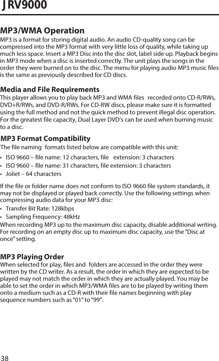 38JRV9000MP3/WMA OperationMP3 is a format for storing digital audio. An audio CD-quality song can be compressed into the MP3 format with very little loss of quality, while taking up much less space. Insert a MP3 Disc into the disc slot, label side up. Playback begins in MP3 mode when a disc is inserted correctly. The unit plays the songs in the order they were burned on to the disc. The menu for playing audio MP3 music filesis the same as previously described for CD discs.Media and File RequirementsThis player allows you to play back MP3 and WMA files recorded onto CD-R/RWs, DVD+R/RWs, and DVD-R/RWs. For CD-RW discs, please make sure it is formatted using the full method and not the quick method to prevent illegal disc operation. For the greatest file capacity, Dual Layer DVD’s can be used when burning music to a disc. MP3 Format CompatibilityThe file naming formats listed below are compatible with this unit:• ISO 9660 – file name: 12 characters, file extension: 3 characters• ISO 9660 – file name: 31 characters, file extension: 3 characters• Joliet – 64 charactersIf the file or folder name does not conform to ISO 9660 file system standards, it may not be displayed or played back correctly. Use the following settings when compressing audio data for your MP3 disc:• Transfer Bit Rate: 128kbps• Sampling Frequency: 48kHzWhen recording MP3 up to the maximum disc capacity, disable additional writing. For recording on an empty disc up to maximum disc capacity, use the “Disc at once” setting.MP3 Playing OrderWhen selected for play, files and folders are accessed in the order they were written by the CD writer. As a result, the order in which they are expected to be played may not match the order in which they are actually played. You may be able to set the order in which MP3/WMA files are to be played by writing them onto a medium such as a CD-R with their file names beginning with play sequence numbers such as “01” to “99”.