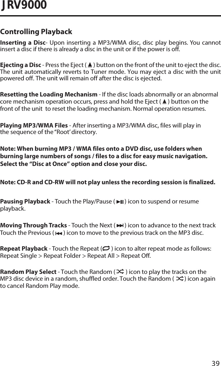 39JRV9000Controlling PlaybackInserting a Disc- Upon inserting a MP3/WMA disc, disc play begins. You cannot insert a disc if there is already a disc in the unit or if the power is o. Ejecting a Disc - Press the Eject (   ) button on the front of the unit to eject the disc. The unit automatically reverts to Tuner mode. You may eject a disc with the unit powered o. The unit will remain off after the disc is ejected.Resetting the Loading Mechanism - If the disc loads abnormally or an abnormal core mechanism operation occurs, press and hold the Eject (   ) button on the front of the unit  to reset the loading mechanism. Normal operation resumes.Playing MP3/WMA Files - After inserting a MP3/WMA disc, files will play in the sequence of the “Root’ directory.Note: When burning MP3 / WMA files onto a DVD disc, use folders when burning large numbers of songs / files to a disc for easy music navigation. Select the “Disc at Once” option and close your disc.Note: CD-R and CD-RW will not play unless the recording session is finalized.Pausing Playback - Touch the Play/Pause (   ) icon to suspend or resume playback.Moving Through Tracks - Touch the Next (   ) icon to advance to the next track Touch the Previous (   ) icon to move to the previous track on the MP3 disc.Repeat Playback - Touch the Repeat (  ) icon to alter repeat mode as follows: Repeat Single &gt; Repeat Folder &gt; Repeat All &gt; Repeat O.Random Play Select - Touch the Random (   ) icon to play the tracks on the MP3 disc device in a random, shuffled order. Touch the Random (   ) icon again to cancel Random Play mode. 