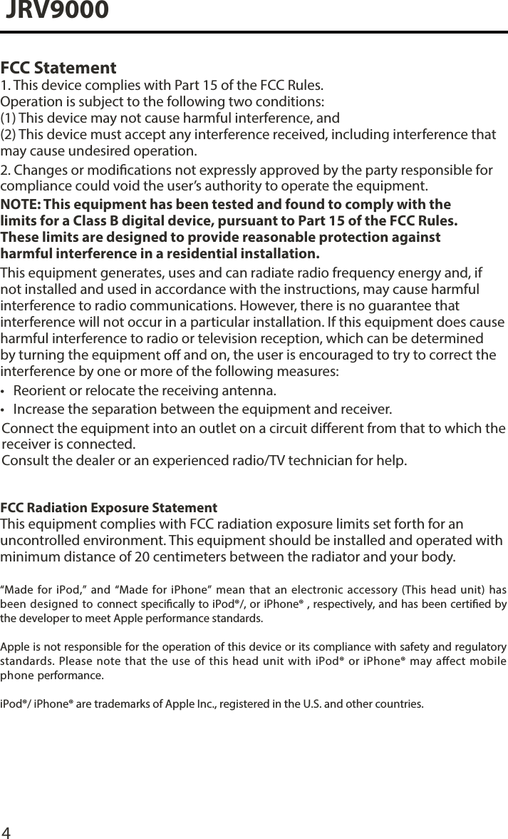 4JRV9000FCC Statement1. This device complies with Part 15 of the FCC Rules.Operation is subject to the following two conditions: (1) This device may not cause harmful interference, and  (2) This device must accept any interference received, including interference that may cause undesired operation.2. Changes or modications not expressly approved by the party responsible forcompliance could void the user’s authority to operate the equipment.NOTE: This equipment has been tested and found to comply with the limits for a Class B digital device, pursuant to Part 15 of the FCC Rules. These limits are designed to provide reasonable protection against harmful interference in a residential installation.This equipment generates, uses and can radiate radio frequency energy and, if not installed and used in accordance with the instructions, may cause harmful interference to radio communications. However, there is no guarantee that interference will not occur in a particular installation. If this equipment does cause harmful interference to radio or television reception, which can be determined by turning the equipmen  and on, the user is encouraged to try to correct the interference by one or more of the following measures:•Reorient or relocate the receiving antenna.•Increase the separation between the equipment and receiver.FCC Radiation Exposure StatementThis equipment complies with FCC radiation exposure limits set forth for an uncontrolled environment. This equipment should be installed and operated with minimum distance of 20 centimeters between the radiator and your body.“Made for iPod,” and “Made for iPhone”  mean that an  electronic accessory (This  head unit) has been  designed to connect specically to iPod®/, or iPhone® , respectively, and has been certied by the developer to meet Apple performance standards.Apple is not responsible for the operation of this device or its compliance with safety and regulatory standards. Please  note  that the  use  of  this head unit with iPod®  or iPhone® may  aect mobile phone performance. iPod®/ iPhone® are trademarks of Apple Inc., registered in the U.S. and other countries.Connect the equipment into an outlet on a circuit dierent from that to which the receiver is connected. Consult the dealer or an experienced radio/TV technician for help. 