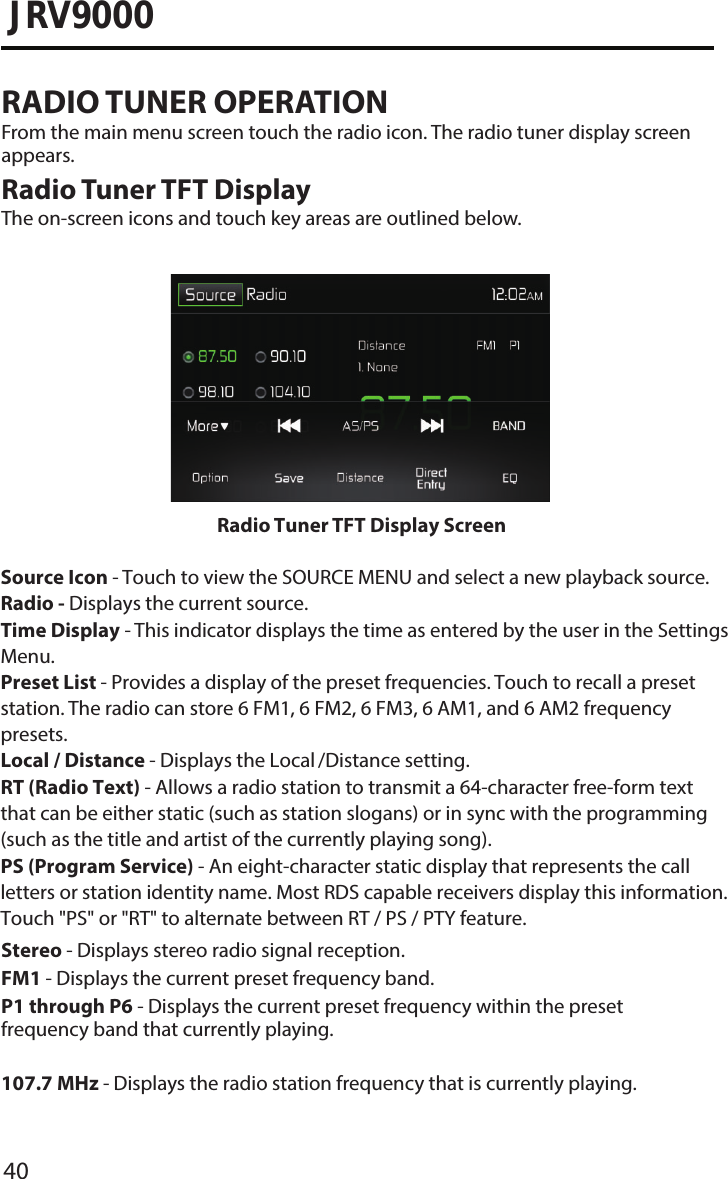 40JRV9000RADIO TUNER OPERATIONFrom the main menu screen touch the radio icon. The radio tuner display screen appears.Radio Tuner TFT DisplayThe on-screen icons and touch key areas are outlined below.Stereo - Displays stereo radio signal reception. FM1 - Displays the current preset frequency band. P1 through P6 - Displays the current preset frequency within the preset frequency band that currently playing. 107�7 MHz - Displays the radio station frequency that is currently playing.Radio Tuner TFT Display ScreenSource Icon - Touch to view the SOURCE MENU and select a new playback source. Radio - Displays the current source.Time Display - This indicator displays the time as entered by the user in the Settings Menu.Preset List - Provides a display of the preset frequencies. Touch to recall a preset station. The radio can store 6 FM1, 6 FM2, 6 FM3, 6 AM1, and 6 AM2 frequency presets.Local / Distance - Displays the Local /Distance setting.RT (Radio Text) - Allows a radio station to transmit a 64-character free-form text that can be either static (such as station slogans) or in sync with the programming (such as the title and artist of the currently playing song).PS (Program Service) - An eight-character static display that represents the call letters or station identity name. Most RDS capable receivers display this information. Touch &quot;PS&quot; or &quot;RT&quot; to alternate between RT / PS / PTY feature. 