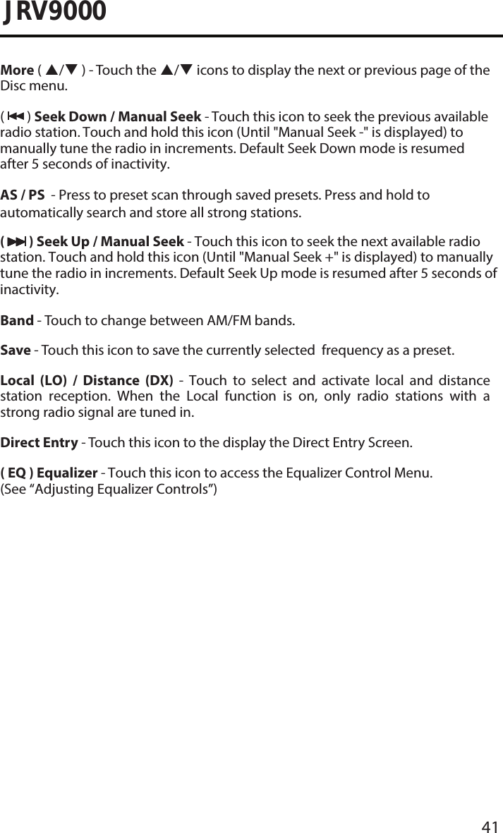 41JRV9000More ( / ) - Touch the / icons to display the next or previous page of the Disc menu. (  ) Seek Down / Manual Seek - Touch this icon to seek the previous available radio station. Touch and hold this icon (Until &quot;Manual Seek -&quot; is displayed) to manually tune the radio in increments. Default Seek Down mode is resumed after 5 seconds of inactivity.AS / PS  - Press to preset scan through saved presets. Press and hold to automatically search and store all strong stations. (  ) Seek Up / Manual Seek - Touch this icon to seek the next available radio station. Touch and hold this icon (Until &quot;Manual Seek +&quot; is displayed) to manually tune the radio in increments. Default Seek Up mode is resumed after 5 seconds of inactivity.Band - Touch to change between AM/FM bands.Save - Touch this icon to save the currently selected  frequency as a preset.Local  (LO)  /  Distance  (DX)  -  Touch  to  select  and  activate  local  and  distance station  reception.  When  the  Local  function  is  on,  only  radio  stations  with  a strong radio signal are tuned in.Direct Entry - Touch this icon to the display the Direct Entry Screen.( EQ ) Equalizer - Touch this icon to access the Equalizer Control Menu. (See “Adjusting Equalizer Controls”)