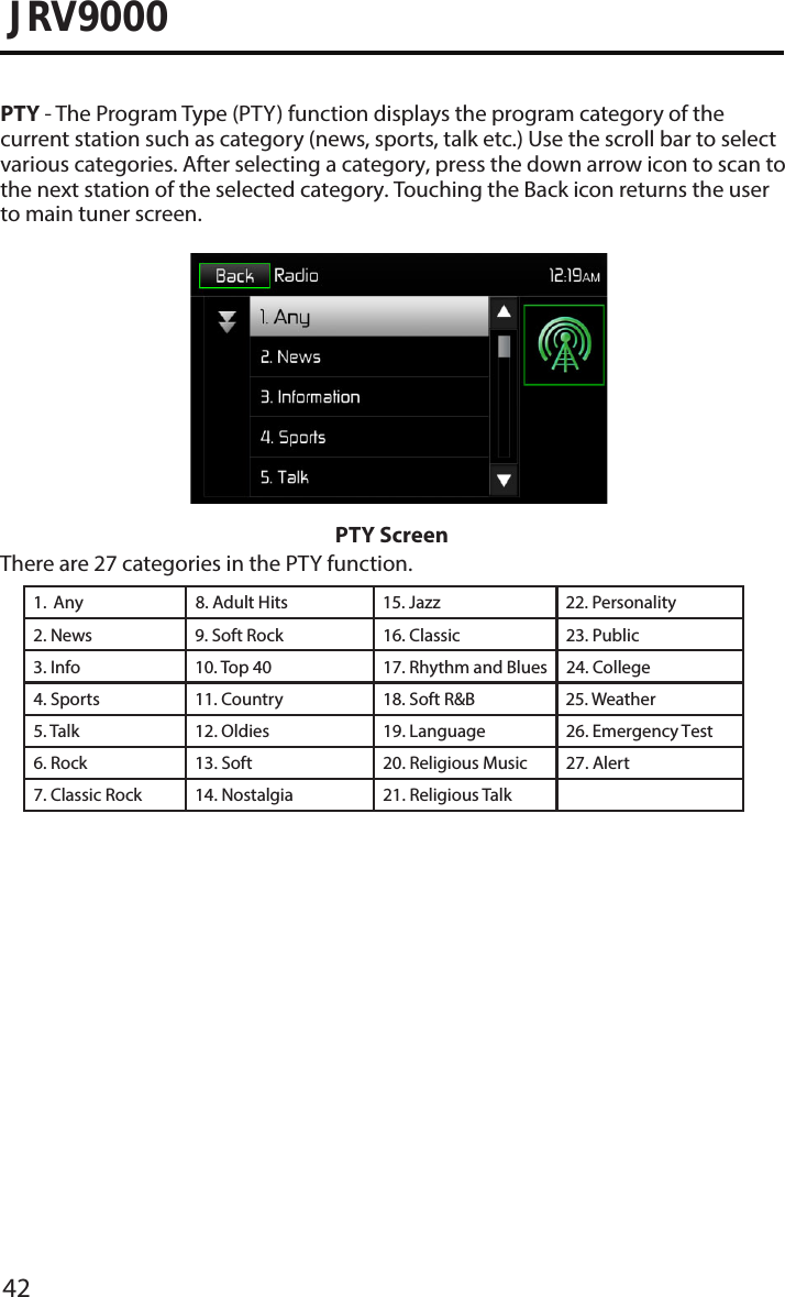 42JRV9000PTY - The Program Type (PTY) function displays the program category of the current station such as category (news, sports, talk etc.) Use the scroll bar to select various categories. After selecting a category, press the down arrow icon to scan tothe next station of the selected category. Touching the Back icon returns the user to main tuner screen.PTY ScreenThere are 27 categories in the PTY function.1.  Any 8. Adult Hits 15. Jazz 22. Personality2. News 9. Soft Rock 16. Classic  23. Public3. Info 10. Top 40 17. Rhythm and Blues 24. College4. Sports 11. Country 18. Soft R&amp;B25. Weather5. Talk 12. Oldies 19. Language 26. Emergency Test 6. Rock 13. Soft 20. Religious Music 27. Alert7. Classic Rock 14. Nostalgia 21. Religious Talk