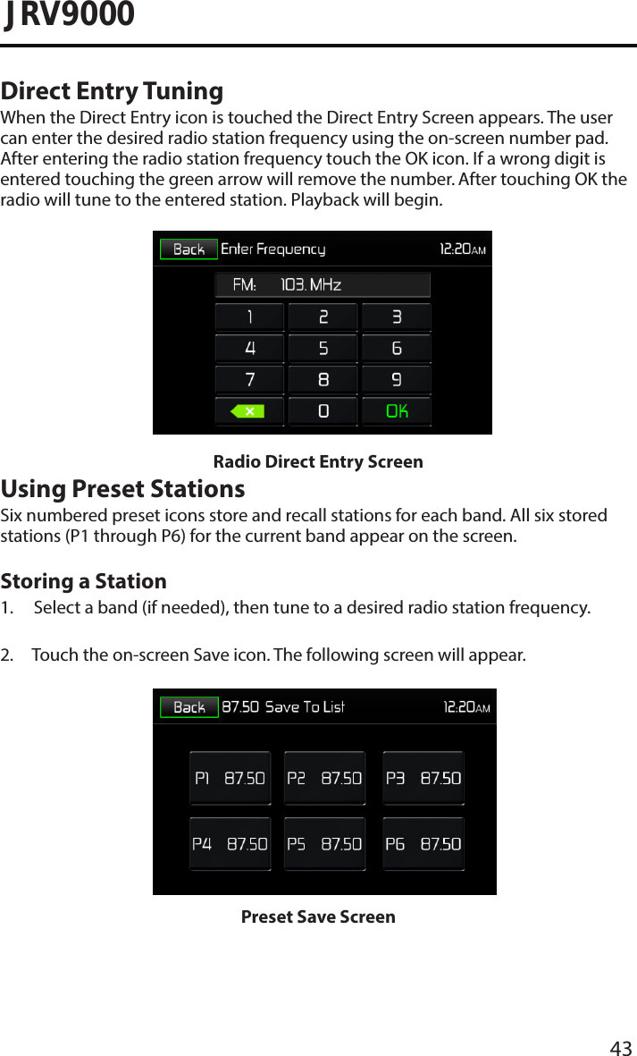 43JRV9000Direct Entry TuningWhen the Direct Entry icon is touched the Direct Entry Screen appears. The user can enter the desired radio station frequency using the on-screen number pad. After entering the radio station frequency touch the OK icon. If a wrong digit is entered touching the green arrow will remove the number. After touching OK the radio will tune to the entered station. Playback will begin. Radio Direct Entry ScreenUsing Preset StationsSix numbered preset icons store and recall stations for each band. All six stored stations (P1 through P6) for the current band appear on the screen.Storing a Station1. Select a band (if needed), then tune to a desired radio station frequency.2. Touch the on-screen Save icon. The following screen will appear.Preset Save Screen