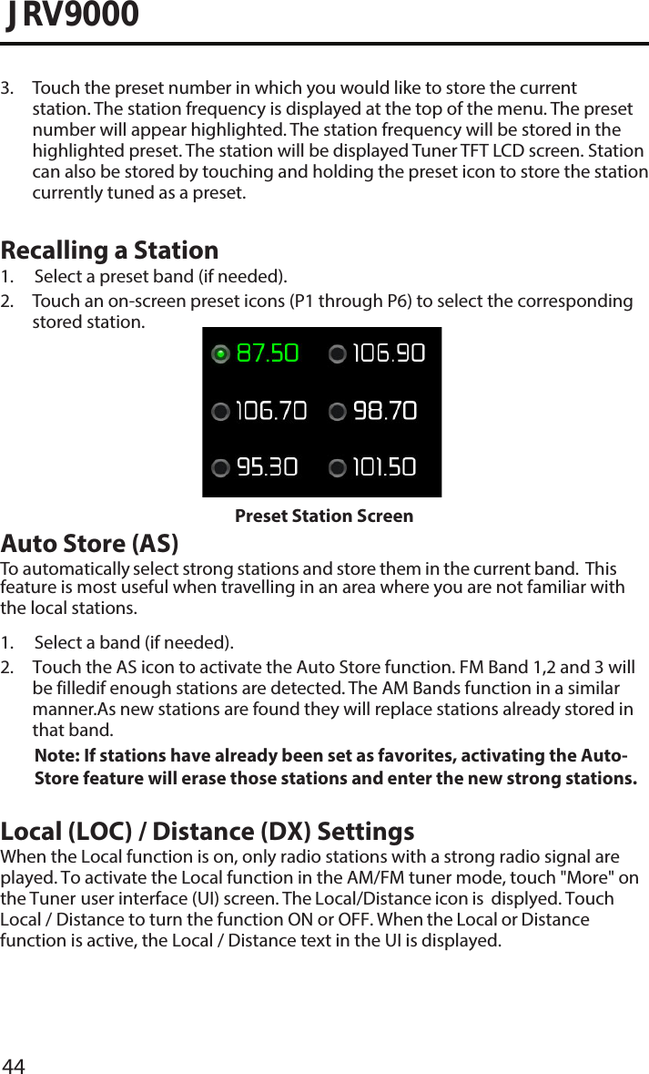 44JRV90003.  Touch the preset number in which you would like to store the currentstation. The station frequency is displayed at the top of the menu. The presetnumber will appear highlighted. The station frequency will be stored in thehighlighted preset. The station will be displayed Tuner TFT LCD screen. Stationcan also be stored by touching and holding the preset icon to store the stationcurrently tuned as a preset.Recalling a Station1. Select a preset band (if needed).2.  Touch an on-screen preset icons (P1 through P6) to select the correspondingstored station.Preset Station ScreenAuto Store (AS)To automatically select strong stations and store them in the current band.  This feature is most useful when travelling in an area where you are not familiar with the local stations. 1. Select a band (if needed).2.  Touch the AS icon to activate the Auto Store function. FM Band 1,2 and 3 will be filledif enough stations are detected. The AM Bands function in a similar manner.As new stations are found they will replace stations already stored in that band.Note:  If stations have already been set as favorites, activating the Auto-Store feature will erase those stations and enter the new strong stations.Local (LOC) / Distance (DX) SettingsWhen the Local function is on, only radio stations with a strong radio signal are played. To activate the Local function in the AM/FM tuner mode, touch &quot;More&quot; on the Tuner user interface (UI) screen. The Local/Distance icon is  displyed. Touch Local / Distance to turn the function ON or OFF. When the Local or Distance function is active, the Local / Distance text in the UI is displayed. 