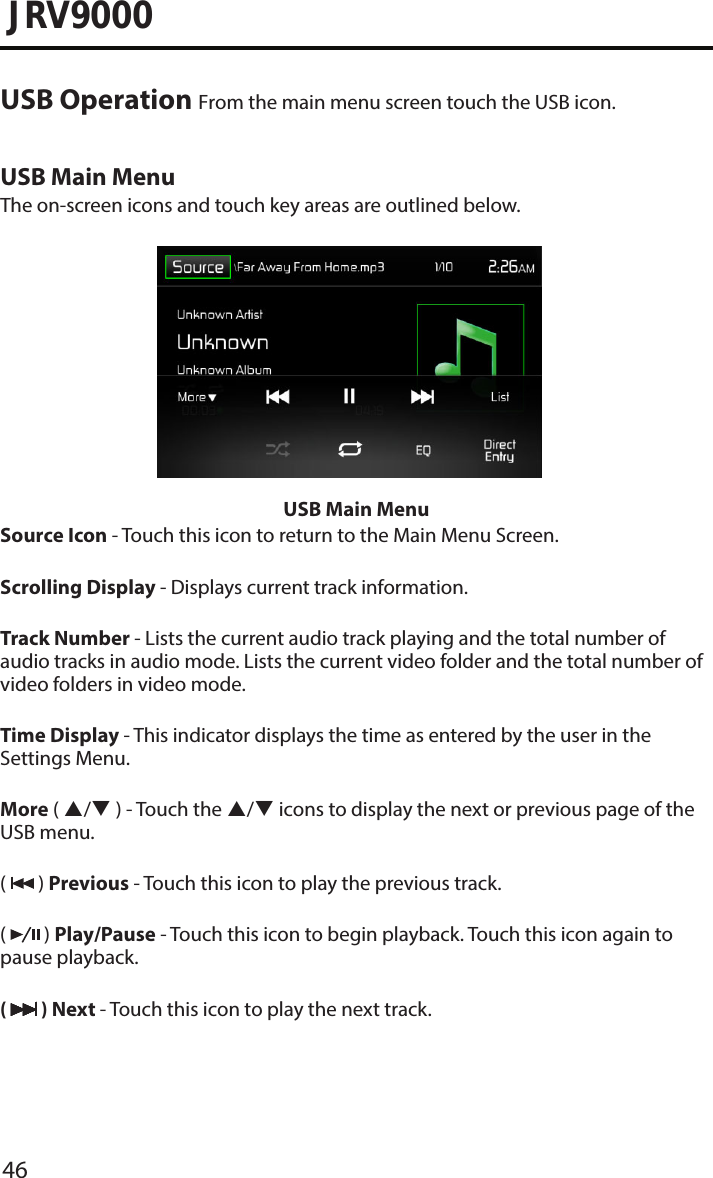 46JRV9000USB Operation From the main menu screen touch the USB icon.USB Main MenuThe on-screen icons and touch key areas are outlined below.USB Main MenuSource Icon - Touch this icon to return to the Main Menu Screen.Scrolling Display - Displays current track information.Track Number - Lists the current audio track playing and the total number of audio tracks in audio mode. Lists the current video folder and the total number of video folders in video mode.Time Display - This indicator displays the time as entered by the user in the Settings Menu.More ( / ) - Touch the / icons to display the next or previous page of the USB menu.(   ) Previous - Touch this icon to play the previous track.(   ) Play/Pause - Touch this icon to begin playback. Touch this icon again to pause playback.(   ) Next - Touch this icon to play the next track.