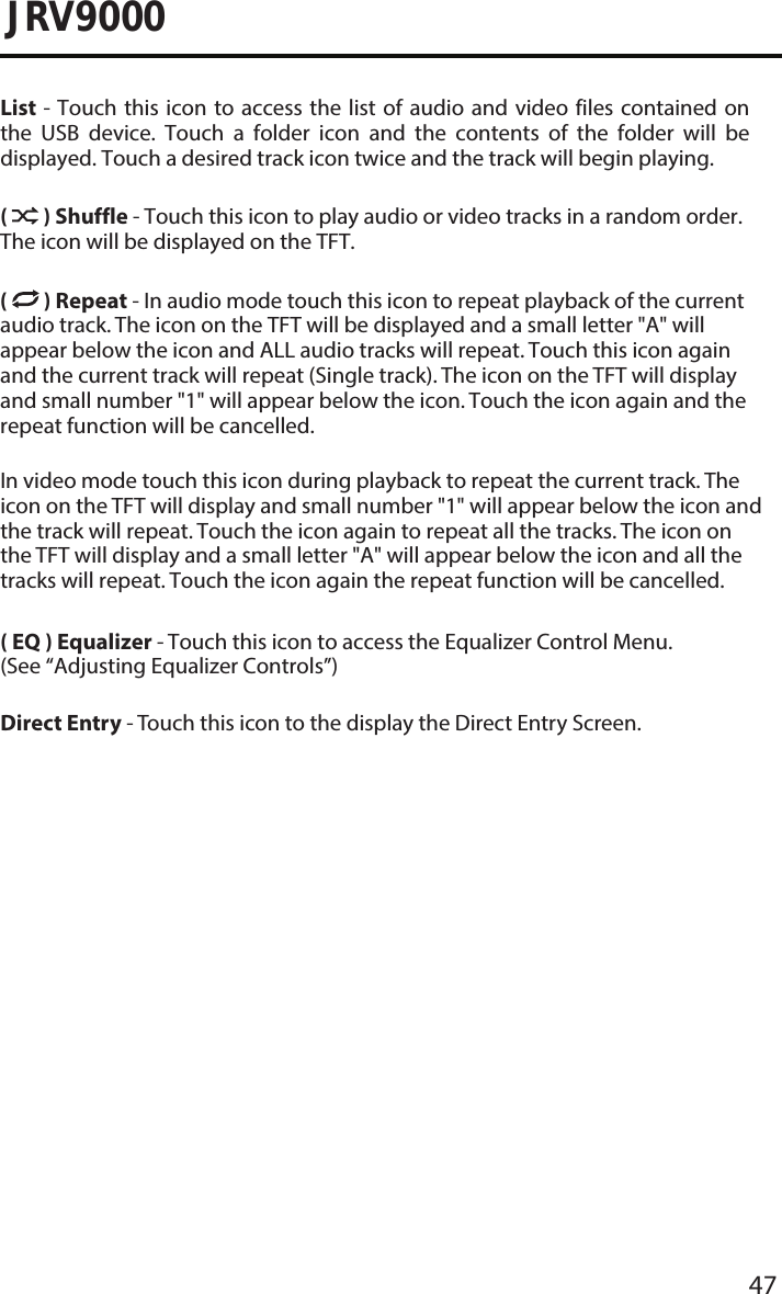 47JRV9000List - Touch this icon to  access  the  list  of  audio  and  video  files  contained  on the  USB  device.  Touch  a  folder  icon  and  the  contents  of  the  folder  will  be displayed. Touch a desired track icon twice and the track will begin playing.(  ) Shuffle - Touch this icon to play audio or video tracks in a random order. The icon will be displayed on the TFT. (  ) Repeat - In audio mode touch this icon to repeat playback of the current audio track. The icon on the TFT will be displayed and a small letter &quot;A&quot; will appear below the icon and ALL audio tracks will repeat. Touch this icon again and the current track will repeat (Single track). The icon on the TFT will display and small number &quot;1&quot; will appear below the icon. Touch the icon again and the repeat function will be cancelled. In video mode touch this icon during playback to repeat the current track. The icon on the TFT will display and small number &quot;1&quot; will appear below the icon and the track will repeat. Touch the icon again to repeat all the tracks. The icon on the TFT will display and a small letter &quot;A&quot; will appear below the icon and all the tracks will repeat. Touch the icon again the repeat function will be cancelled. ( EQ ) Equalizer - Touch this icon to access the Equalizer Control Menu. (See “Adjusting Equalizer Controls”)Direct Entry - Touch this icon to the display the Direct Entry Screen.