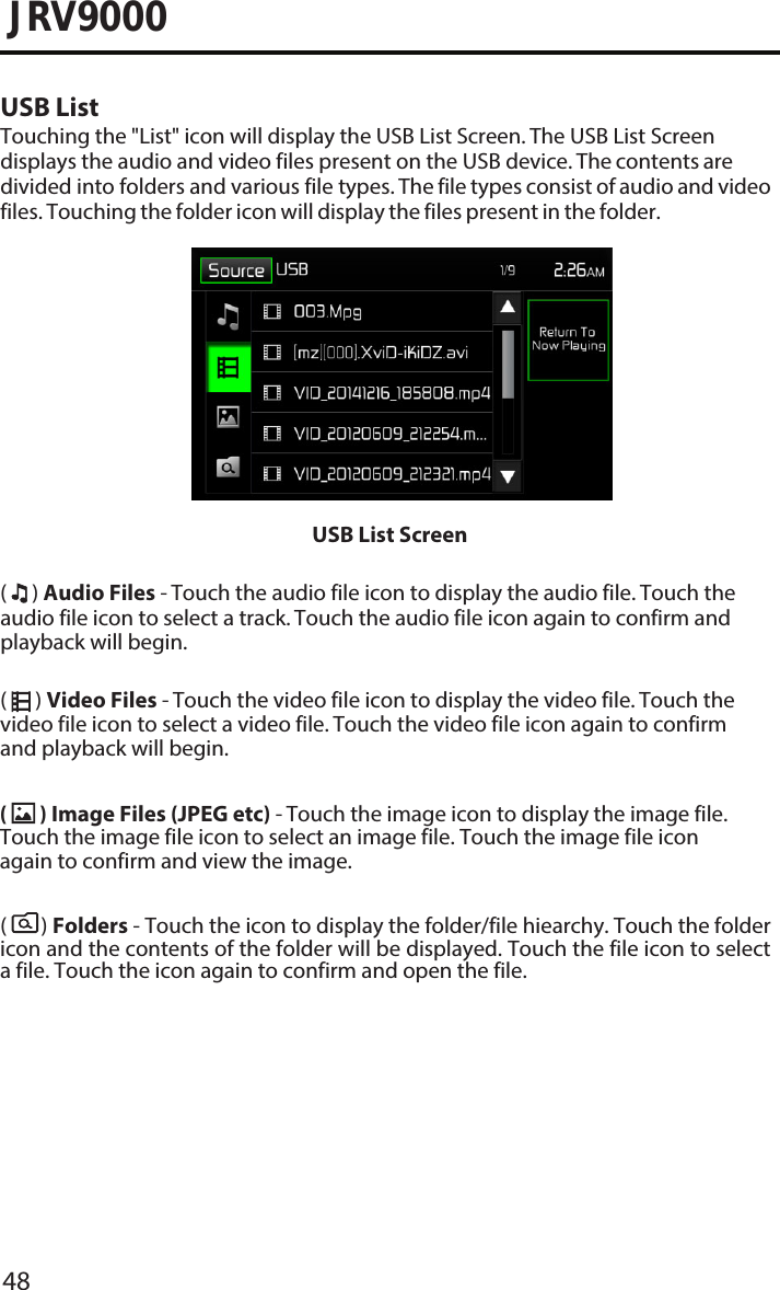 48JRV9000USB ListTouching the &quot;List&quot; icon will display the USB List Screen. The USB List Screen displays the audio and video files present on the USB device. The contents are divided into folders and various file types. The file types consist of audio and video files. Touching the folder icon will display the files present in the folder.USB List Screen(  ) Audio Files - Touch the audio file icon to display the audio file. Touch the audio file icon to select a track. Touch the audio file icon again to confirm and playback will begin.(  ) Video Files - Touch the video file icon to display the video file. Touch the video file icon to select a video file. Touch the video file icon again to confirm and playback will begin.(       ) Folders - Touch the icon to display the folder/file hiearchy. Touch the folder icon and the contents of the folder will be displayed. Touch the file icon to select a file. Touch the icon again to confirm and open the file.(  ) Image Files (JPEG etc) - Touch the image icon to display the image file. Touch the image file icon to select an image file. Touch the image file icon again to confirm and view the image. 