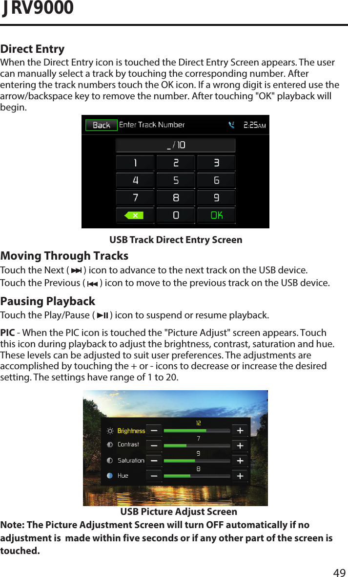 49JRV9000Direct EntryWhen the Direct Entry icon is touched the Direct Entry Screen appears. The user can manually select a track by touching the corresponding number. After entering the track numbers touch the OK icon. If a wrong digit is entered use the arrow/backspace key to remove the number. After touching &quot;OK&quot; playback will begin.USB Track Direct Entry ScreenMoving Through TracksTouch the Next (   ) icon to advance to the next track on the USB device. Touch the Previous (   ) icon to move to the previous track on the USB device.Pausing PlaybackTouch the Play/Pause (   ) icon to suspend or resume playback.PIC - When the PIC icon is touched the &quot;Picture Adjust&quot; screen appears. Touch this icon during playback to adjust the brightness, contrast, saturation and hue. These levels can be adjusted to suit user preferences. The adjustments are accomplished by touching the + or - icons to decrease or increase the desired setting. The settings have range of 1 to 20.      USB Picture Adjust ScreenNote:  The Picture Adjustment Screen will turn OFF automatically if no adjustment is  made within five seconds or if any other part of the screen is touched. 