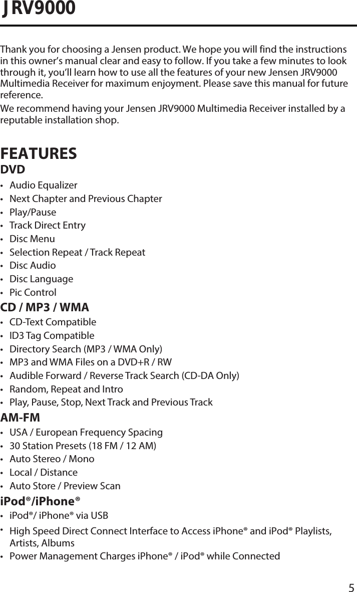 5JRV9000Thank you for choosing a Jensen product. We hope you will find the instructions in this owner’s manual clear and easy to follow. If you take a few minutes to look through it, you’ll learn how to use all the features of your new Jensen JRV9000 Multimedia Receiver for maximum enjoyment. Please save this manual for future reference.We recommend having your Jensen JRV9000 Multimedia Receiver installed by a reputable installation shop.FEATURES DVD• Audio Equalizer• Next Chapter and Previous Chapter• Play/Pause• Track Direct Entry• Disc Menu• Selection Repeat / Track Repeat• Disc Audio• Disc Language• Pic ControlCD / MP3 / WMA• CD-Text Compatible•ID3 Tag Compatible• Directory Search (MP3 / WMA Only)• MP3 and WMA Files on a DVD+R / RW• Audible Forward / Reverse Track Search (CD-DA Only)• Random, Repeat and Intro• Play, Pause, Stop, Next Track and Previous TrackAM-FM• USA / European Frequency Spacing• 30 Station Presets (18 FM / 12 AM)• Auto Stereo / Mono• Local / Distance• Auto Store / Preview ScaniPod®/iPhone®• iPod®/ iPhone® via USB•High Speed Direct Connect Interface to Access iPhone® and iPod® Playlists,Artists, Albums• Power Management Charges iPhone® / iPod® while Connected