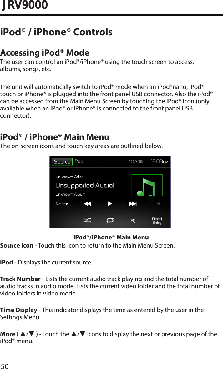 50JRV9000iPod® / iPhone® ControlsAccessing iPod® ModeThe user can control an iPod®/iPhone® using the touch screen to access, albums, songs, etc.The unit will automatically switch to iPod® mode when an iPod®nano, iPod® touch or iPhone® is plugged into the front panel USB connector. Also the iPod® can be accessed from the Main Menu Screen by touching the iPod® icon (only available when an iPod® or iPhone® is connected to the front panel USB connector).iPod® / iPhone® Main MenuThe on-screen icons and touch key areas are outlined below.iPod®/iPhone® Main MenuSource Icon - Touch this icon to return to the Main Menu Screen. iPod - Displays the current source.Track Number - Lists the current audio track playing and the total number of audio tracks in audio mode. Lists the current video folder and the total number of video folders in video mode.Time Display - This indicator displays the time as entered by the user in the Settings Menu.More ( / ) - Touch the / icons to display the next or previous page of the iPod® menu.