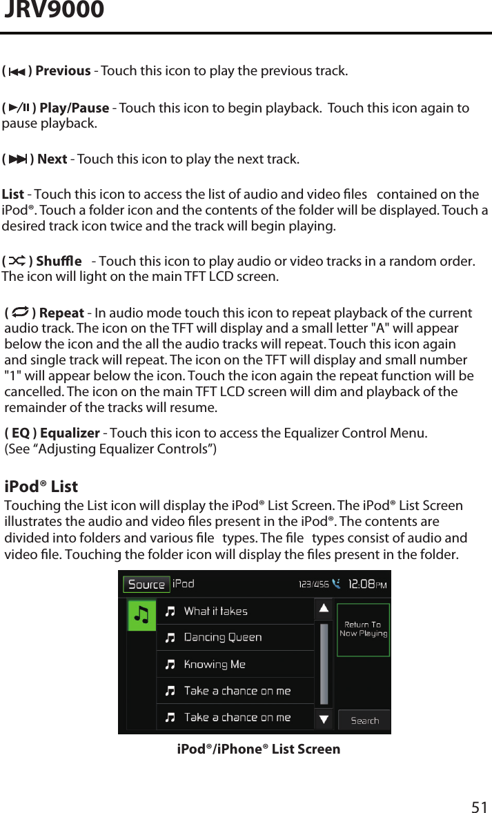 51JRV9000(   ) Previous - Touch this icon to play the previous track.(   ) Play/Pause - Touch this icon to begin playback.  Touch this icon again to pause playback.(   ) Next - Touch this icon to play the next track.List - Touch this icon to access the list of audio and video les  contained on the iPod®. Touch a folder icon and the contents of the folder will be displayed. Touch a desired track icon twice and the track will begin playing. (   ) Shue  - Touch this icon to play audio or video tracks in a random order. The icon will light on the main TFT LCD screen.(   ) Repeat - In audio mode touch this icon to repeat playback of the current audio track. The icon on the TFT will display and a small letter &quot;A&quot; will appear below the icon and the all the audio tracks will repeat. Touch this icon again and single track will repeat. The icon on the TFT will display and small number &quot;1&quot; will appear below the icon. Touch the icon again the repeat function will be cancelled. The icon on the main TFT LCD screen will dim and playback of the remainder of the tracks will resume.( EQ ) Equalizer - Touch this icon to access the Equalizer Control Menu. (See “Adjusting Equalizer Controls”)iPod® ListTouching the List icon will display the iPod® List Screen. The iPod® List Screen illustrates the audio and video les present in the iPod®. The contents are divided into folders and various le  types. The le  types consist of audio and video le. Touching the folder icon will display the les present in the folder. iPod®/iPhone® List Screen