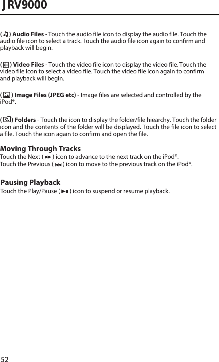 52JRV9000(  ) Audio Files - Touch the audio file icon to display the audio file. Touch the audio file icon to select a track. Touch the audio file icon again to confirm and playback will begin.(  ) Video Files - Touch the video file icon to display the video file. Touch the video file icon to select a video file. Touch the video file icon again to confirm and playback will begin.(  ) Image Files (JPEG etc) - Image files are selected and controlled by the iPod®.(       ) Folders - Touch the icon to display the folder/file hiearchy. Touch the folder icon and the contents of the folder will be displayed. Touch the file icon to select a file. Touch the icon again to confirm and open the file.Moving Through TracksTouch the Next (   ) icon to advance to the next track on the iPod®. Touch the Previous (   ) icon to move to the previous track on the iPod®.Pausing PlaybackTouch the Play/Pause (   ) icon to suspend or resume playback.