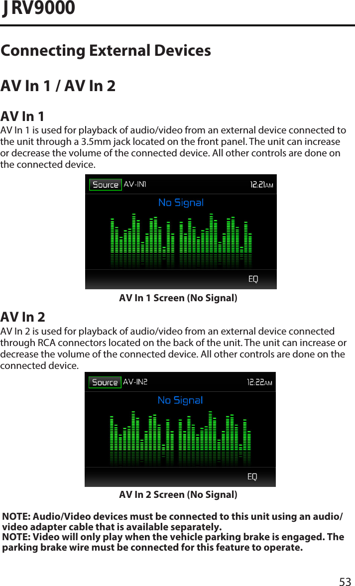 53JRV9000AV In 1 / AV In 2 AV In 1AV In 1 is used for playback of audio/video from an external device connected to the unit through a 3.5mm jack located on the front panel. The unit can increase or decrease the volume of the connected device. All other controls are done on the connected device.AV In 1 Screen (No Signal)AV In 2AV In 2 is used for playback of audio/video from an external device connected through RCA connectors located on the back of the unit. The unit can increase or decrease the volume of the connected device. All other controls are done on the connected device.AV In 2 Screen (No Signal)NOTE: Audio/Video devices must be connected to this unit using an audio/video adapter cable that is available separately. NOTE: Video will only play when the vehicle parking brake is engaged. Theparking brake wire must be connected for this feature to operate. Connecting External Devices 