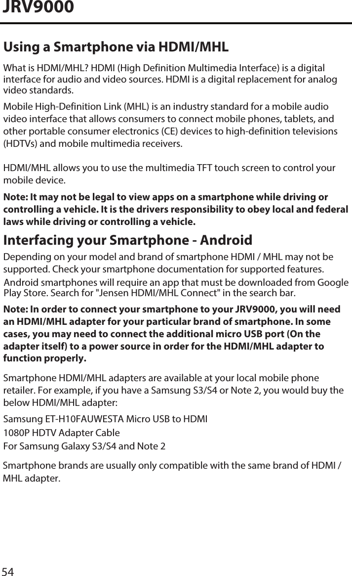 JRV9000Using a Smartphone via HDMI/MHLWhat is HDMI/MHL? HDMI (High Definition Multimedia Interface) is a digital interface for audio and video sources. HDMI is a digital replacement for analog video standards.Mobile High-Definition Link (MHL) is an industry standard for a mobile audio video interface that allows consumers to connect mobile phones, tablets, and other portable consumer electronics (CE) devices to high-definition televisions (HDTVs) and mobile multimedia receivers.HDMI/MHL allows you to use the multimedia TFT touch screen to control your mobile device. Note: It may not be legal to view apps on a smartphone while driving or controlling a vehicle. It is the drivers responsibility to obey local and federal laws while driving or controlling a vehicle. Interfacing your Smartphone - AndroidDepending on your model and brand of smartphone HDMI / MHL may not be supported. Check your smartphone documentation for supported features.Note: In order to connect your smartphone to your JRV9000, you will need an HDMI/MHL adapter for your particular brand of smartphone. In some cases, you may need to connect the additional micro USB port (On the adapter itself) to a power source in order for the HDMI/MHL adapter to function properly. Smartphone HDMI/MHL adapters are available at your local mobile phone retailer. For example, if you have a Samsung S3/S4 or Note 2, you would buy the below HDMI/MHL adapter:Samsung ET-H10FAUWESTA Micro USB to HDMI 1080P HDTV Adapter CableFor Samsung Galaxy S3/S4 and Note 2Smartphone brands are usually only compatible with the same brand of HDMI / MHL adapter. Android smartphones will require an app that must be downloaded from Google Play Store. Search for &quot;Jensen HDMI/MHL Connect&quot; in the search bar. 54