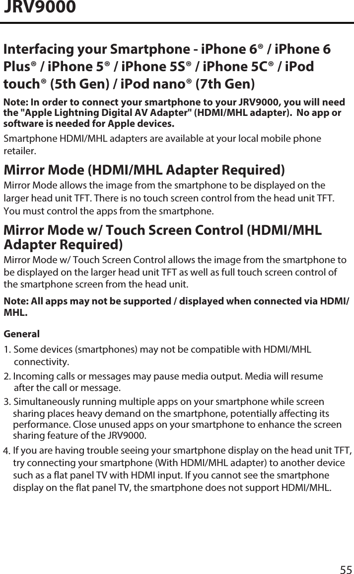 JRV9000Mirror Mode (HDMI/MHL Adapter Required) Mirror Mode allows the image from the smartphone to be displayed on the larger head unit TFT. There is no touch screen control from the head unit TFT. You must control the apps from the smartphone. Mirror Mode w/ Touch Screen Control (HDMI/MHL Adapter Required)Mirror Mode w/ Touch Screen Control allows the image from the smartphone to be displayed on the larger head unit TFT as well as full touch screen control of the smartphone screen from the head unit. Note: All apps may not be supported / displayed when connected via HDMI/MHL. General1. Some devices (smartphones) may not be compatible with HDMI/MHLconnectivity.2. Incoming calls or messages may pause media output. Media will resumeafter the call or message.3. Simultaneously running multiple apps on your smartphone while screensharing places heavy demand on the smartphone, potentially affecting itsperformance. Close unused apps on your smartphone to enhance the screensharing feature of the JRV9000.55Interfacing your Smartphone - iPhone 6® / iPhone 6 Plus® / iPhone 5® / iPhone 5S® / iPhone 5C® / iPod touch® (5th Gen) / iPod nano® (7th Gen) Note: In order to connect your smartphone to your JRV9000, you will need the &quot;Apple Lightning Digital AV Adapter&quot; (HDMI/MHL adapter).  No app or software is needed for Apple devices. Smartphone HDMI/MHL adapters are available at your local mobile phone retailer.4. If you are having trouble seeing your smartphone display on the head unit TFT,try connecting your smartphone (With HDMI/MHL adapter) to another devicesuch as a flat panel TV with HDMI input. If you cannot see the smartphonedisplay on the flat panel TV, the smartphone does not support HDMI/MHL.