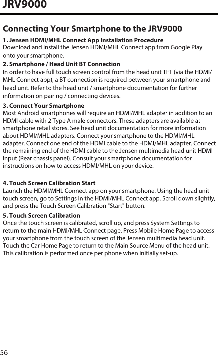 3. Connect Your SmartphoneMost Android smartphones will require an HDMI/MHL adapter in addition to an HDMI cable with 2 Type A male connectors. These adapters are available at smartphone retail stores. See head unit documentation for more information about HDMI/MHL adapters. Connect your smartphone to the HDMI/MHL adapter. Connect one end of the HDMI cable to the HDMI/MHL adapter. Connect the remaining end of the HDMI cable to the Jensen multimedia head unit HDMI input (Rear chassis panel). Consult your smartphone documentation for instructions on how to access HDMI/MHL on your device. 4. Touch Screen Calibration StartLaunch the HDMI/MHL Connect app on your smartphone. Using the head unit touch screen, go to Settings in the HDMI/MHL Connect app. Scroll down slightly, and press the Touch Screen Calibration &quot;Start&quot; button.5. Touch Screen CalibrationOnce the touch screen is calibrated, scroll up, and press System Settings to return to the main HDMI/MHL Connect page. Press Mobile Home Page to access your smartphone from the touch screen of the Jensen multimedia head unit. Touch the Car Home Page to return to the Main Source Menu of the head unit. This calibration is performed once per phone when initially set-up. JRV900056Connecting Your Smartphone to the JRV90001. Jensen HDMI/MHL Connect App Installation ProcedureDownload and install the Jensen HDMI/MHL Connect app from Google Play onto your smartphone.2. Smartphone / Head Unit BT ConnectionIn order to have full touch screen control from the head unit TFT (via the HDMI/MHL Connect app), a BT connection is required between your smartphone and head unit. Refer to the head unit / smartphone documentation for further information on pairing / connecting devices. 