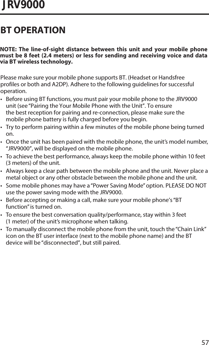 57JRV9000BT OPERATIONPlease make sure your mobile phone supports BT. (Headset or Handsfree profiles or both and A2DP). Adhere to the following guidelines for successful operation.• Before using BT functions, you must pair your mobile phone to the JRV9000unit (see “Pairing the Your Mobile Phone with the Unit”. To ensure the best reception for pairing and re-connection, please make sure the mobile phone battery is fully charged before you begin.• Try to perform pairing within a few minutes of the mobile phone being turnedon.• Once the unit has been paired with the mobile phone, the unit’s model number,“JRV9000”, will be displayed on the mobile phone.• To achieve the best performance, always keep the mobile phone within 10 feet(3 meters) of the unit.• Always keep a clear path between the mobile phone and the unit. Never place ametal object or any other obstacle between the mobile phone and the unit. • Some mobile phones may have a “Power Saving Mode” option. PLEASE DO NOTuse the power saving mode with the JRV9000.• Before accepting or making a call, make sure your mobile phone’s “BTfunction” is turned on.• To ensure the best conversation quality/performance, stay within 3 feet(1 meter) of the unit’s microphone when talking.• To manually disconnect the mobile phone from the unit, touch the “Chain Link” icon on the BT user interface (next to the mobile phone name) and the BT device will be “disconnected”, but still paired.NOTE:  The  line-of-sight  distance  between  this  unit  and  your  mobile  phone must be 8 feet (2.4 meters) or less for sending and receiving voice and data via BT wireless technology.