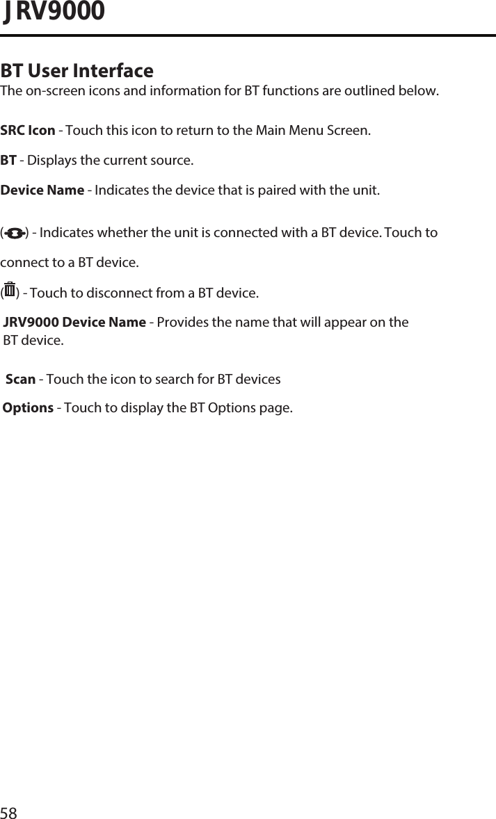 58JRV9000BT User InterfaceThe on-screen icons and information for BT functions are outlined below.SRC Icon - Touch this icon to return to the Main Menu Screen. BT - Displays the current source. Device Name - Indicates the device that is paired with the unit.( ) - Indicates whether the unit is connected with a BT device. Touch to connect to a BT device.( ) - Touch to disconnect from a BT device. JRV9000 Device Name - Provides the name that will appear on the BT device.Scan - Touch the icon to search for BT devices .  Options - Touch to display the BT Options page.