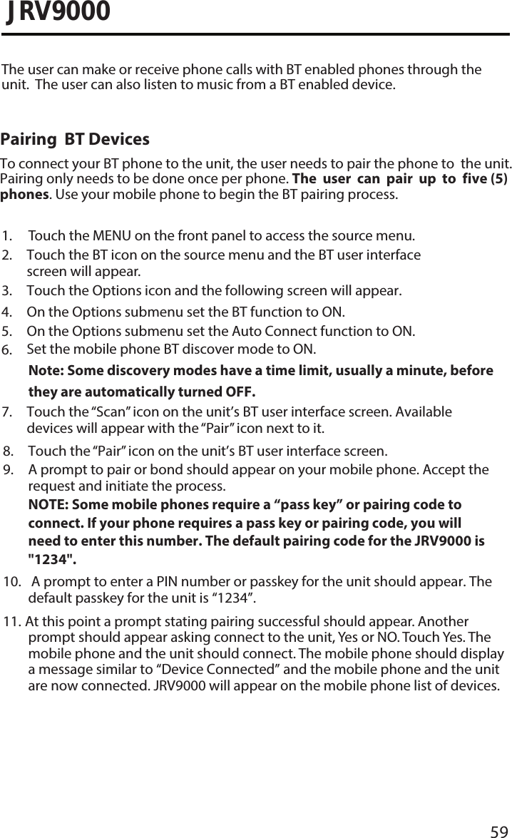 59JRV90001. Touch the MENU on the front panel to access the source menu.2.  Touch the BT icon on the source menu and the BT user interfacescreen will appear.3. Touch the Options icon and the following screen will appear.4. On the Options submenu set the BT function to ON.5. On the Options submenu set the Auto Connect function to ON.6. Set the mobile phone BT discover mode to ON.Note:  Some discovery modes have a time limit, usually a minute, beforethey are automatically turned OFF.7.  Touch the “Scan” icon on the  unit’s BT user interface screen. Availabledevices will appear with the “Pair” icon next to it.The user can make or receive phone calls with BT enabled phones through the unit.  The user can also listen to music from a BT enabled device.Pairing  BT DevicesTo connect your BT phone to the unit, the user needs to pair the phone to  the unit.  Pairing only needs to be done once per phone. The user can pair up to  five (5) phones. Use your mobile phone to begin the BT pairing process. 8.  Touch the “Pair” icon on the  unit’s BT user interface screen.9.  A prompt to pair or bond should appear on your mobile phone. Accept therequest and initiate the process.NOTE:  Some mobile phones require a “pass key” or pairing code to connect. If your phone requires a pass key or pairing code, you will need to enter this number. The default pairing code for the JRV9000 is&quot;1234&quot;.10. A prompt to enter a PIN number or passkey for the unit should appear. Thedefault passkey for the unit is “1234”.11.  At this point a prompt stating pairing successful should appear. Anotherprompt should appear asking connect to the unit, Yes or NO. Touch Yes. Themobile phone and the unit should connect. The mobile phone should displaya message similar to “Device Connected” and the mobile phone and the unitare now connected. JRV9000 will appear on the mobile phone list of devices.