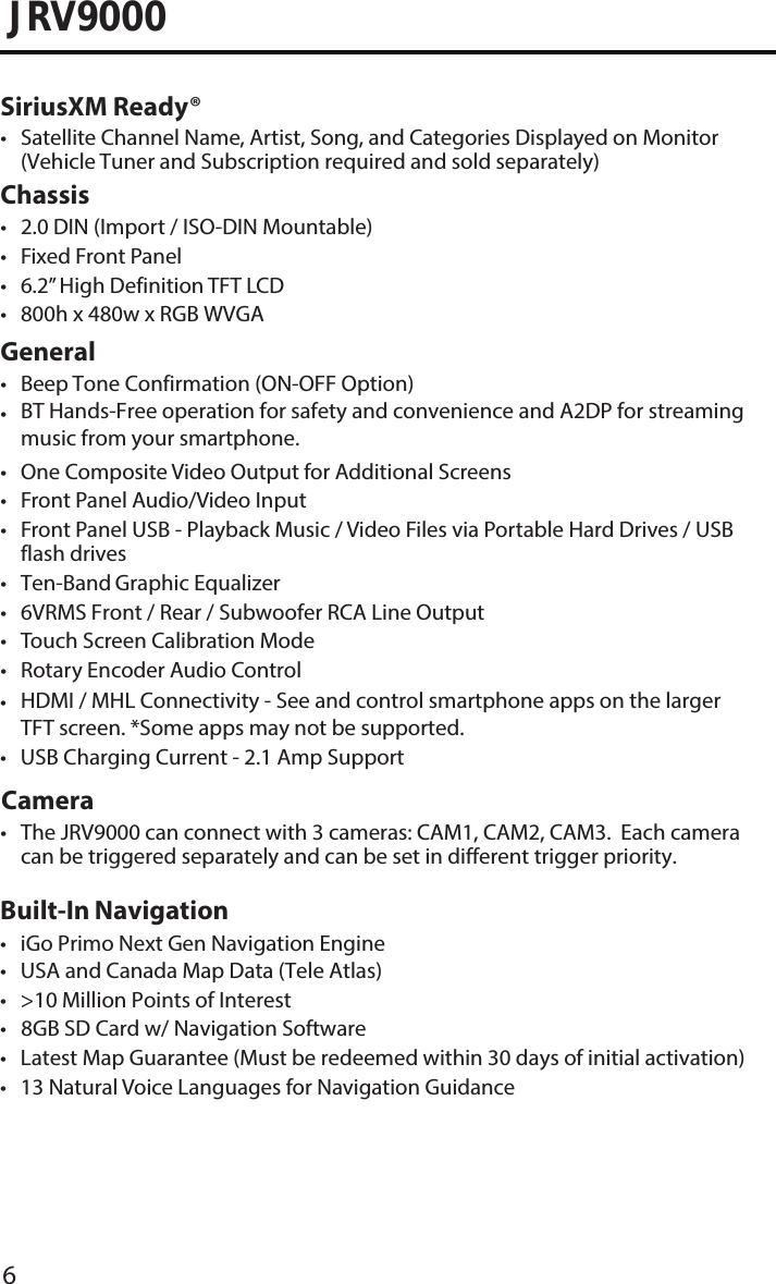 6JRV9000SiriusXM Ready®• Satellite Channel Name, Artist, Song, and Categories Displayed on Monitor(Vehicle Tuner and Subscription required and sold separately) Chassis• 2.0 DIN (Import / ISO-DIN Mountable)• Fixed Front Panel• 6.2” High Definition TFT LCD• 800h x 480w x RGB WVGAGeneral• Beep Tone Confirmation (ON-OFF Option)•BT Hands-Free operation for safety and convenience and A2DP for streamingmusic from your smartphone.• One Composite Video Output for Additional Screens• Front Panel Audio/Video Input• Front Panel USB - Playback Music / Video Files via Portable Hard Drives / USBflash drives•Ten-Band Graphic Equalizer• 6VRMS Front / Rear / Subwoofer RCA Line Output• Touch Screen Calibration Mode• Rotary Encoder Audio Control Camera•The JRV9000 can connect with 3 cameras: CAM1, CAM2, CAM3.  Each cameracan be triggered separately and can be set in different trigger priority. •HDMI / MHL Connectivity - See and control smartphone apps on the largerTFT screen. *Some apps may not be supported. Built-In Navigation• USA and Canada Map Data (Tele Atlas)• &gt;10 Million Points of Interest•   8GB SD Card w/ Navigation Software• Latest Map Guarantee (Must be redeemed within 30 days of initial activation)• 13 Natural Voice Languages for Navigation Guidance• iGo Primo Next Gen Navigation Engine•USB Charging Current - 2.1 Amp Support