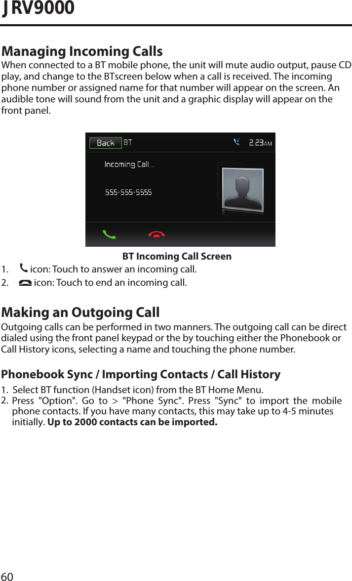 60JRV9000Managing Incoming CallsWhen connected to a BT mobile phone, the unit will mute audio output, pause CD play, and change to the BTscreen below when a call is received. The incoming phone number or assigned name for that number will appear on the screen. An audible tone will sound from the unit and a graphic display will appear on the front panel. BT Incoming Call Screen1.31icon: Touch to answer an incoming call.2. icon: Touch to end an incoming call.Making an Outgoing CallOutgoing calls can be performed in two manners. The outgoing call can be directdialed using the front panel keypad or the by touching either the Phonebook or Call History icons, selecting a name and touching the phone number.1.2.Select BT function (Handset icon) from the BT Home Menu.Press  &quot;Option&quot;.  Go  to  &gt;  &quot;Phone  Sync&quot;.  Press  &quot;Sync&quot;  to  import  the  mobile phone contacts. If you have many contacts, this may take up to 4-5 minutes initially. Up to 2000 contacts can be imported.Phonebook Sync / Importing Contacts / Call History