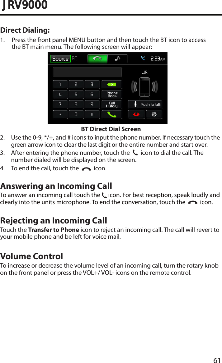 61JRV9000Direct Dialing:1.  Press the front panel MENU button and then touch the BT icon to accessthe BT main menu. The following screen will appear:BT Direct Dial Screen2.  Use the 0-9, */+, and # icons to input the phone number. If necessary touch thegreen arrow icon to clear the last digit or the entire number and start over.3.  After entering the phone number, touch the31  icon to dial the call. The number dialed will be displayed on the screen.4. To end the call, touch the   icon.Answering an Incoming CallTo answer an incoming call touch the 31 icon. For best reception, speak loudly andclearly into the units microphone. To end the conversation, touch the     icon.Rejecting an Incoming CallTouch the Transfer to Phone icon to reject an incoming call. The call will revert toyour mobile phone and be left for voice mail.Volume ControlTo increase or decrease the volume level of an incoming call, turn the rotary knobon the front panel or press the VOL+/ VOL- icons on the remote control.