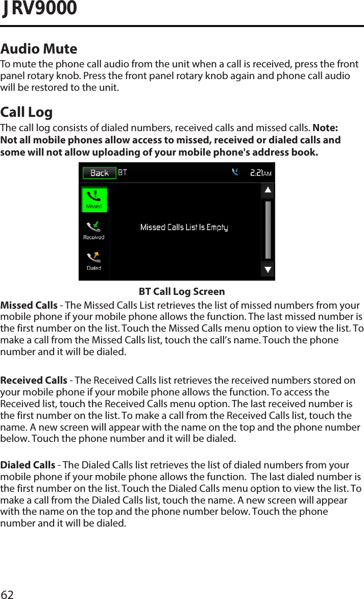 62JRV9000Audio MuteTo mute the phone call audio from the unit when a call is received, press the frontpanel rotary knob. Press the front panel rotary knob again and phone call audio will be restored to the unit.Call LogThe call log consists of dialed numbers, received calls and missed calls. Note:  Not all mobile phones allow access to missed, received or dialed calls and some will not allow uploading of your mobile phone&apos;s address book.  BT Call Log ScreenMissed Calls - The Missed Calls List retrieves the list of missed numbers from your mobile phone if your mobile phone allows the function. The last missed number is the first number on the list. Touch the Missed Calls menu option to view the list. To make a call from the Missed Calls list, touch the call’s name. Touch the phone number and it will be dialed.Received Calls - The Received Calls list retrieves the received numbers stored on your mobile phone if your mobile phone allows the function. To access the Received list, touch the Received Calls menu option. The last received number is the first number on the list. To make a call from the Received Calls list, touch the name. A new screen will appear with the name on the top and the phone number below. Touch the phone number and it will be dialed.Dialed Calls - The Dialed Calls list retrieves the list of dialed numbers from your mobile phone if your mobile phone allows the function.  The last dialed number is the first number on the list. Touch the Dialed Calls menu option to view the list. To make a call from the Dialed Calls list, touch the name. A new screen will appear with the name on the top and the phone number below. Touch the phone number and it will be dialed.