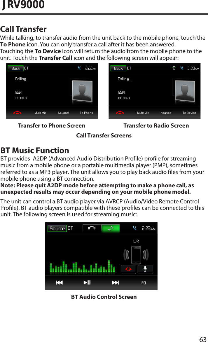 63JRV9000Call TransferWhile talking, to transfer audio from the unit back to the mobile phone, touch the To Phone icon. You can only transfer a call after it has been answered. Touching the To Device icon will return the audio from the mobile phone to theunit. Touch the Transfer Call icon and the following screen will appear:Transfer to Phone Screen Transfer to Radio ScreenCall Transfer ScreensBT Audio Control ScreenBT Music FunctionBT provides A2DP (Advanced Audio Distribution Profile) profile for streaming music from a mobile phone or a portable multimedia player (PMP), sometimes referred to as a MP3 player. The unit allows you to play back audio files from your mobile phone using a BT connection.Note:  Please quit A2DP mode before attempting to make a phone call, as unexpected results may occur depending on your mobile phone model.The unit can control a BT audio player via AVRCP (Audio/Video Remote Control Profile). BT audio players compatible with these profiles can be connected to this unit. The following screen is used for streaming music: