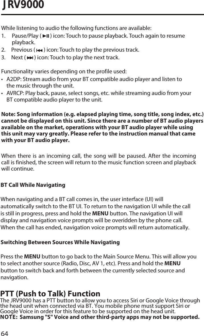 64JRV9000While listening to audio the following functions are available:1.  Pause/Play  (   ) icon: Touch to pause playback. Touch again to resumeplayback.2. Previous (   ) icon: Touch to play the previous track.3. Next (   ) icon: Touch to play the next track.Functionality varies depending on the profile used:•A2DP: Stream audio from your BT compatible audio player and listen tothe music through the unit.• AVRCP: Play back, pause, select songs, etc. while streaming audio from yourBT compatible audio player to the unit.Note:  Song information (e.g. elapsed playing time, song title, song index, etc.) cannot be displayed on this unit. Since there are a number of BT audio players available on the market, operations with your BT audio player while using this unit may vary greatly. Please refer to the instruction manual that came with your BT audio player. When  there  is  an  incoming  call,  the  song  will be  paused. After  the incoming call is finished, the screen will return to the music function screen and playback will continue.BT Call While NavigatingWhen navigating and a BT call comes in, the user interface (UI) will automatically switch to the BT UI. To return to the navigation UI while the call is still in progress, press and hold the MENU button. The navigation UI will display and navigation voice prompts will be overidden by the phone call. When the call has ended, navigation voice prompts will return automatically. Switching Between Sources While NavigatingPress the MENU button to go back to the Main Source Menu. This will allow you to select another source (Radio, Disc, AV 1, etc). Press and hold the MENU button to switch back and forth between the currently selected source and navigation.PTT (Push to Talk) FunctionThe JRV9000 has a PTT button to allow you to access Siri or Google Voice through the head unit when connected via BT. You mobile phone must support Siri or Google Voice in order for this feature to be supported on the head unit. NOTE: Samsung &quot;S&quot; Voice and other third-party apps may not be supported. 