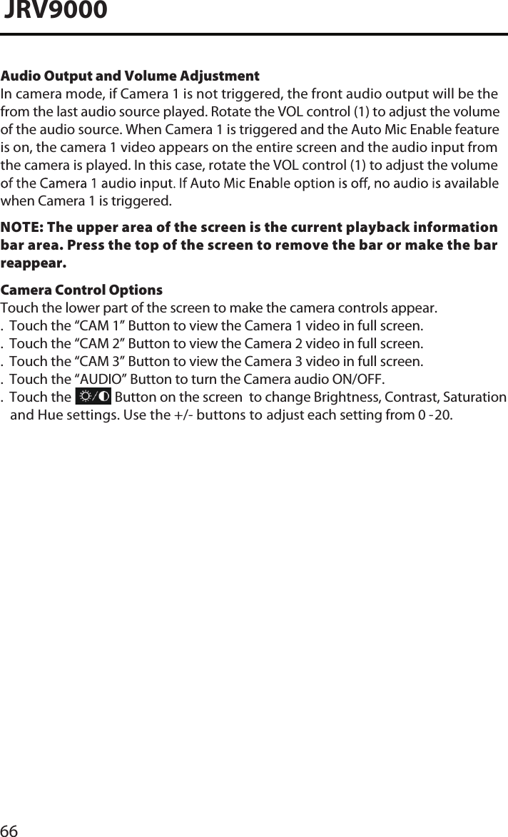 Audio Output and Volume AdjustmentIn camera mode, if Camera 1 is not triggered, the front audio output will be the from the last audio source played. Rotate the VOL control (1) to adjust the volume of the audio source. When Camera 1 is triggered and the Auto Mic Enable feature is on, the camera 1 video appears on the entire screen and the audio input from the camera is played. In this case, rotate the VOL control (1) to adjust the volume when Camera 1 is triggered.NOTE: The upper area of the screen is the current playback information bar area. Press the top of the screen to remove the bar or make the bar reappear.Camera Control OptionsTouch the lower part of the screen to make the camera controls appear..  Touch the “CAM 1” Button to view the Camera 1 video in full screen..  Touch the “CAM 2” Button to view the Camera 2 video in full screen..  Touch the “CAM 3” Button to view the Camera 3 video in full screen..  Touch the “AUDIO” Button to turn the Camera audio ON/OFF..  Touch the              Button on the screen  to change Brightness, Contrast, Saturation                  and Hue settings. Use the +/- buttons to             adjust each setting from 0-10.     JRV9000adjust each setting from 0 -20. 66