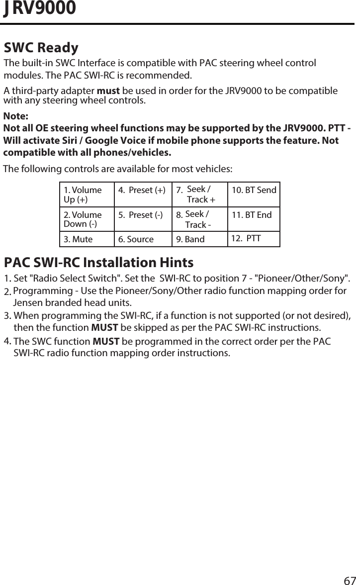 67JRV9000SWC ReadyThe built-in SWC Interface is compatible with PAC steering wheel control modules. The PAC SWI-RC is recommended. A third-party adapter must be used in order for the JRV9000 to be compatible with any steering wheel controls. The following controls are available for most vehicles:1. Volume Up (+)4. Seek / Track +7. Preset (+) 10. BT Send2. Volume Down (-)5. 8. Preset (-)  11. BT End3. Mute 6. Source  Band9. 12.PTTNote: Not all OE steering wheel functions may be supported by the JRV9000. PTT - Will activate Siri / Google Voice if mobile phone supports the feature. Not compatible with all phones/vehicles.PAC SWI-RC Installation Hints1.. Set &quot;Radio Select Switch&quot;. Set the  SWI-RC to position 7 - &quot;Pioneer/Other/Sony&quot;.2.. Programming - Use the Pioneer/Sony/Other radio function mapping order forJensen branded head units.3.. When programming the SWI-RC, if a function is not supported (or not desired),then the function MUST be skipped as per the PAC SWI-RC instructions.4.. The SWC function MUST be programmed in the correct order per the PACSWI-RC radio function mapping order instructions.Seek / Track - 