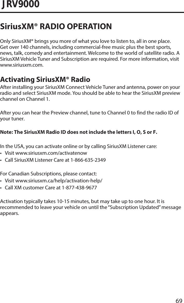 69JRV9000SiriusXM® RADIO OPERATIONOnly SiriusXM® brings you more of what you love to listen to, all in one place. Get over 140 channels, including commercial-free music plus the best sports, news, talk, comedy and entertainment. Welcome to the world of satellite radio. A SiriusXM Vehicle Tuner and Subscription are required. For more information, visit www.siriusxm.com.Activating SiriusXM® RadioAfter installing your SiriusXM Connect Vehicle Tuner and antenna, power on your radio and select SiriusXM mode. You should be able to hear the SiriusXM preview channel on Channel 1.After you can hear the Preview channel, tune to Channel 0 to find the radio ID of your tuner.Note: The SiriusXM Radio ID does not include the letters I, O, S or F.In the USA, you can activate online or by calling SiriusXM Listener care:• Visit www.siriusxm.com/activatenow• Call SiriusXM Listener Care at 1-866-635-2349For Canadian Subscriptions, please contact:• Visit www.siriusxm.ca/help/activation-help/• Call XM customer Care at 1-877-438-9677Activation typically takes 10-15 minutes, but may take up to one hour. It is recommended to leave your vehicle on until the “Subscription Updated” message appears.