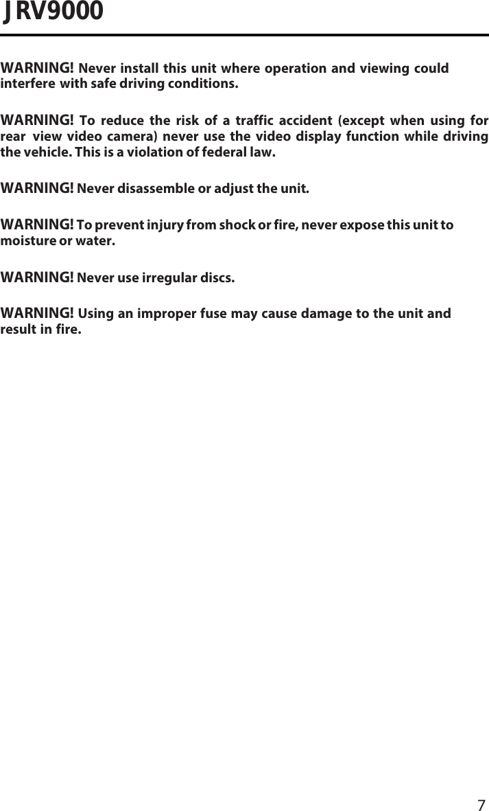 7JRV9000WARNING! Never install this unit where operation and viewing could interfere with safe driving conditions.WARNING! To reduce the risk of a traffic accident (except when using for rear  view  video  camera)  never  use  the  video  display  function  while  driving the vehicle. This is a violation of federal law.WARNING! Never disassemble or adjust the unit.WARNING! To prevent injury from shock or fire, never expose this unit to moisture or water.WARNING! Never use irregular discs.WARNING! Using an improper fuse may cause damage to the unit and result in fire.