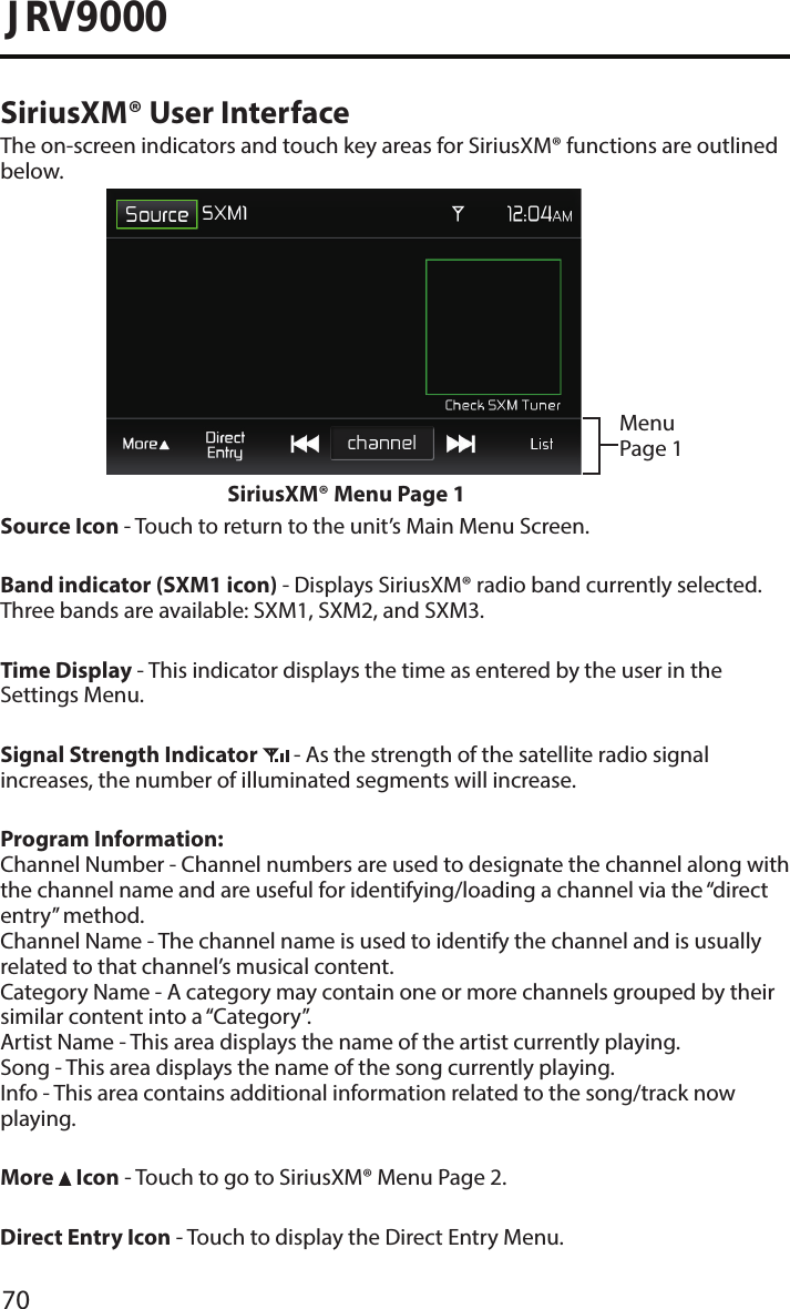 70JRV9000SiriusXM® User InterfaceThe on-screen indicators and touch key areas for SiriusXM® functions are outlined below.Menu Page 1SiriusXM® Menu Page 1Source Icon - Touch to return to the unit’s Main Menu Screen.Band indicator (SXM1 icon) - Displays SiriusXM® radio band currently selected. Three bands are available: SXM1, SXM2, and SXM3.Time Display - This indicator displays the time as entered by the user in the Settings Menu.Signal Strength Indicator   - As the strength of the satellite radio signal increases, the number of illuminated segments will increase.Program Information: Channel Number - Channel numbers are used to designate the channel along with the channel name and are useful for identifying/loading a channel via the “direct entry” method. Channel Name - The channel name is used to identify the channel and is usually related to that channel’s musical content. Category Name - A category may contain one or more channels grouped by their similar content into a “Category”. Artist Name - This area displays the name of the artist currently playing. Song - This area displays the name of the song currently playing. Info - This area contains additional information related to the song/track now playing.More   Icon - Touch to go to SiriusXM® Menu Page 2.Direct Entry Icon - Touch to display the Direct Entry Menu.