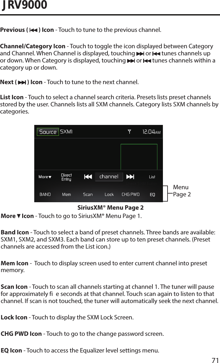 71JRV9000Previous (   ) Icon - Touch to tune to the previous channel.Channel/Category Icon - Touch to toggle the icon displayed between Category and Channel. When Channel is displayed, touching   or   tunes channels up or down. When Category is displayed, touching   or   tunes channels within a category up or down.Next (   ) Icon - Touch to tune to the next channel.List Icon - Touch to select a channel search criteria. Presets lists preset channels stored by the user. Channels lists all SXM channels. Category lists SXM channels by categories.Menu Page 2SiriusXM® Menu Page 2More   Icon - Touch to go to SiriusXM® Menu Page 1.Band Icon - Touch to select a band of preset channels. Three bands are available: SXM1, SXM2, and SXM3. Each band can store up to ten preset channels. (Preset channels are accessed from the List icon.)Mem Icon -  Touch to display screen used to enter current channel into preset memory.Scan Icon - Touch to scan all channels starting at channel 1. The tuner will pause for approximately fi e seconds at that channel. Touch scan again to listen to that channel. If scan is not touched, the tuner will automatically seek the next channel.Lock Icon - Touch to display the SXM Lock Screen.CHG PWD Icon - Touch to go to the change password screen.EQ Icon - Touch to access the Equalizer level settings menu.