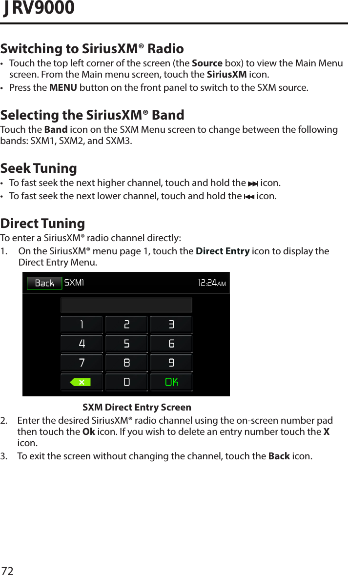 72JRV9000Switching to SiriusXM® Radio• Touch the top left corner of the screen (the Source box) to view the Main Menuscreen. From the Main menu screen, touch the SiriusXM icon. • Press the MENU button on the front panel to switch to the SXM source.Selecting the SiriusXM® BandTouch the Band icon on the SXM Menu screen to change between the following bands: SXM1, SXM2, and SXM3.Seek Tuning• To fast seek the next higher channel, touch and hold the   icon.• To fast seek the next lower channel, touch and hold the   icon.Direct TuningTo enter a SiriusXM® radio channel directly:1.  On the SiriusXM® menu page 1, touch the Direct Entry icon to display theDirect Entry Menu. SXM Direct Entry Screen2.  Enter the desired SiriusXM® radio channel using the on-screen number padthen touch the Ok icon. If you wish to delete an entry number touch the X icon.3.  To exit the screen without changing the channel, touch the Back icon.