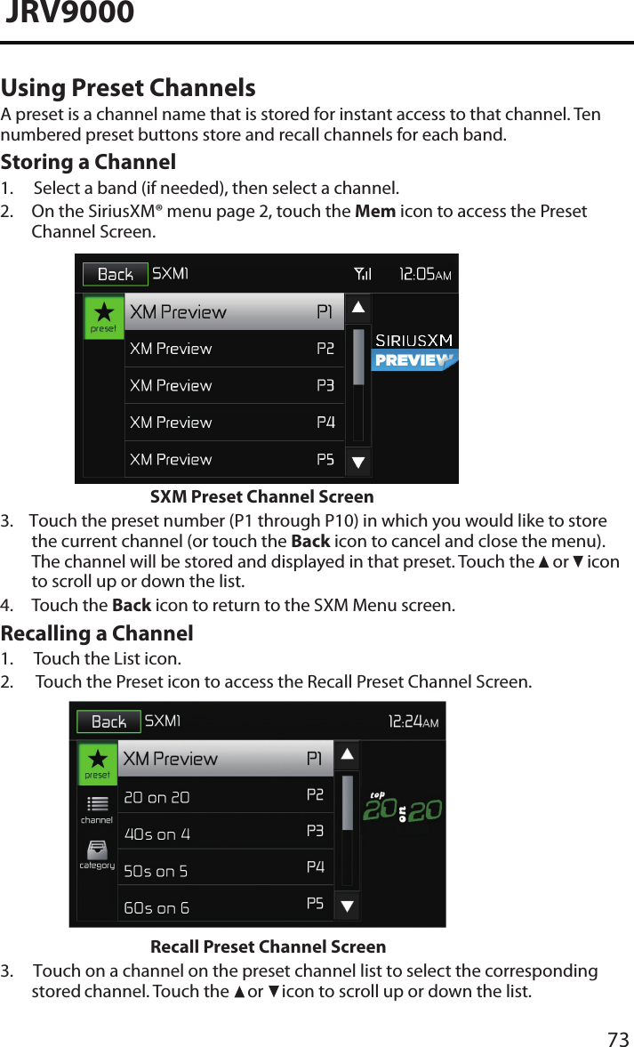 73JRV9000Using Preset ChannelsA preset is a channel name that is stored for instant access to that channel. Ten numbered preset buttons store and recall channels for each band.Storing a Channel1. Select a band (if needed), then select a channel.2.  On the SiriusXM® menu page 2, touch the Mem icon to access the PresetChannel Screen.SXM Preset Channel Screen3.    Touch the preset number (P1 through P10) in which you would like to storethe current channel (or touch the Back icon to cancel and close the menu). The channel will be stored and displayed in that preset. Touch the   or   icon to scroll up or down the list.4. Touch the Back icon to return to the SXM Menu screen.Recalling a Channel1. Touch the List icon.2.   Touch the Preset icon to access the Recall Preset Channel Screen.Recall Preset Channel Screen3.     Touch on a channel on the preset channel list to select the corresponding stored channel. Touch the   or   icon to scroll up or down the list.