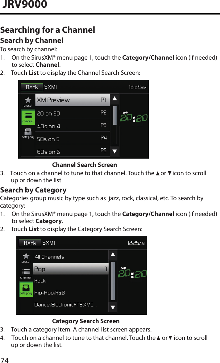 74JRV9000Searching for a Channel Search by ChannelTo search by channel:1.  On the SirusXM® menu page 1, touch the Category/Channel icon (if needed)to select Channel.2.  Touch List to display the Channel Search Screen:Channel Search Screen3.    Touch on a channel to tune to that channel. Touch the   or   icon to scrollup or down the list.Search by CategoryCategories group music by type such as  jazz, rock, classical, etc. To search by category:1.  On the SirusXM® menu page 1, touch the Category/Channel icon (if needed)to select Category.2.  Touch List to display the Category Search Screen:Category Search Screen3. Touch a category item. A channel list screen appears.4.     Touch on a channel to tune to that channel. Touch the   or   icon to scroll up or down the list.