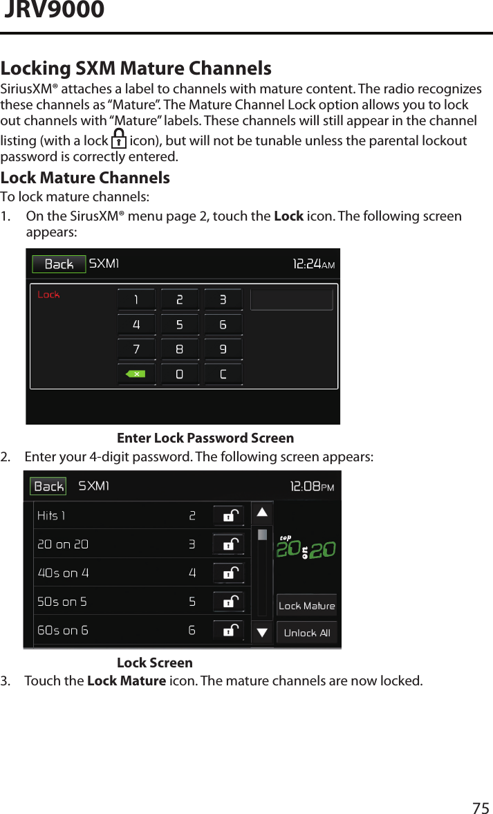 75JRV9000Locking SXM Mature ChannelsSiriusXM® attaches a label to channels with mature content. The radio recognizes these channels as “Mature”. The Mature Channel Lock option allows you to lock out channels with “Mature” labels. These channels will still appear in the channel listing (with a lock   icon), but will not be tunable unless the parental lockout password is correctly entered.Lock Mature Channels To lock mature channels:1.  On the SirusXM® menu page 2, touch the Lock icon. The following screenappears: Enter Lock Password Screen2.  Enter your 4-digit password. The following screen appears:Lock Screen3. Touch the Lock Mature icon. The mature channels are now locked.