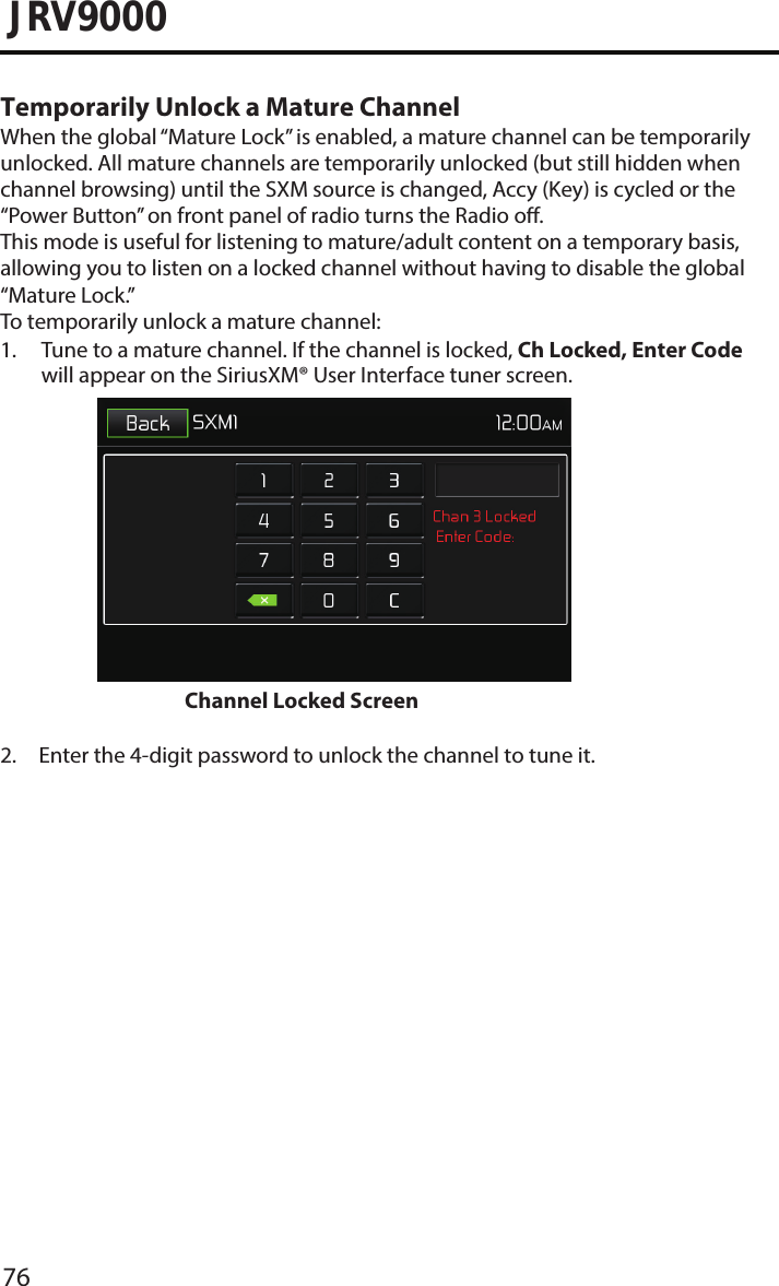 76JRV9000Temporarily Unlock a Mature ChannelWhen the global “Mature Lock” is enabled, a mature channel can be temporarily unlocked. All mature channels are temporarily unlocked (but still hidden when channel browsing) until the SXM source is changed, Accy (Key) is cycled or the “Power Button” on front panel of radio turns the Radio o. This mode is useful for listening to mature/adult content on a temporary basis, allowing you to listen on a locked channel without having to disable the global “Mature Lock.”To temporarily unlock a mature channel:1.  Tune to a mature channel. If the channel is locked, Ch Locked, Enter Code will appear on the SiriusXM® User Interface tuner screen. Channel Locked Screen 2.  Enter the 4-digit password to unlock the channel to tune it.