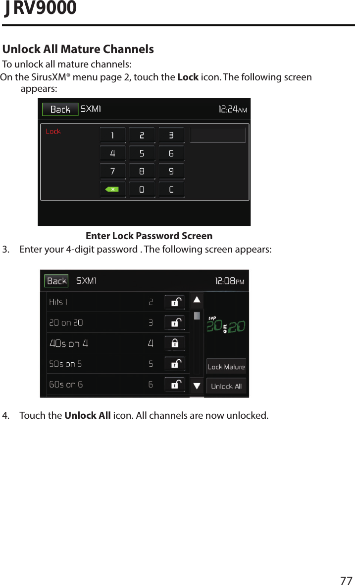 77JRV9000Unlock All Mature ChannelsTo unlock all mature channels: On the SirusXM® menu page 2, touch the Lock icon. The following screen appears: Enter Lock Password Screen3.  Enter your 4-digit password . The following screen appears:4. Touch the Unlock All icon. All channels are now unlocked.