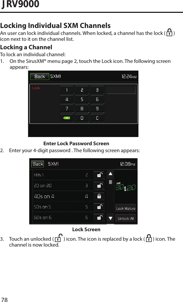 78JRV9000Locking Individual SXM ChannelsAn user can lock individual channels. When locked, a channel has the lock (   ) icon next to it on the channel list.Locking a ChannelTo lock an individual channel:1.  On the SirusXM® menu page 2, touch the Lock icon. The following screenappears: Enter Lock Password Screen2.  Enter your 4-digit password . The following screen appears: Lock Screen3.  Touch an unlocked (  ) icon. The icon is replaced by a lock (   ) icon. The channel is now locked.