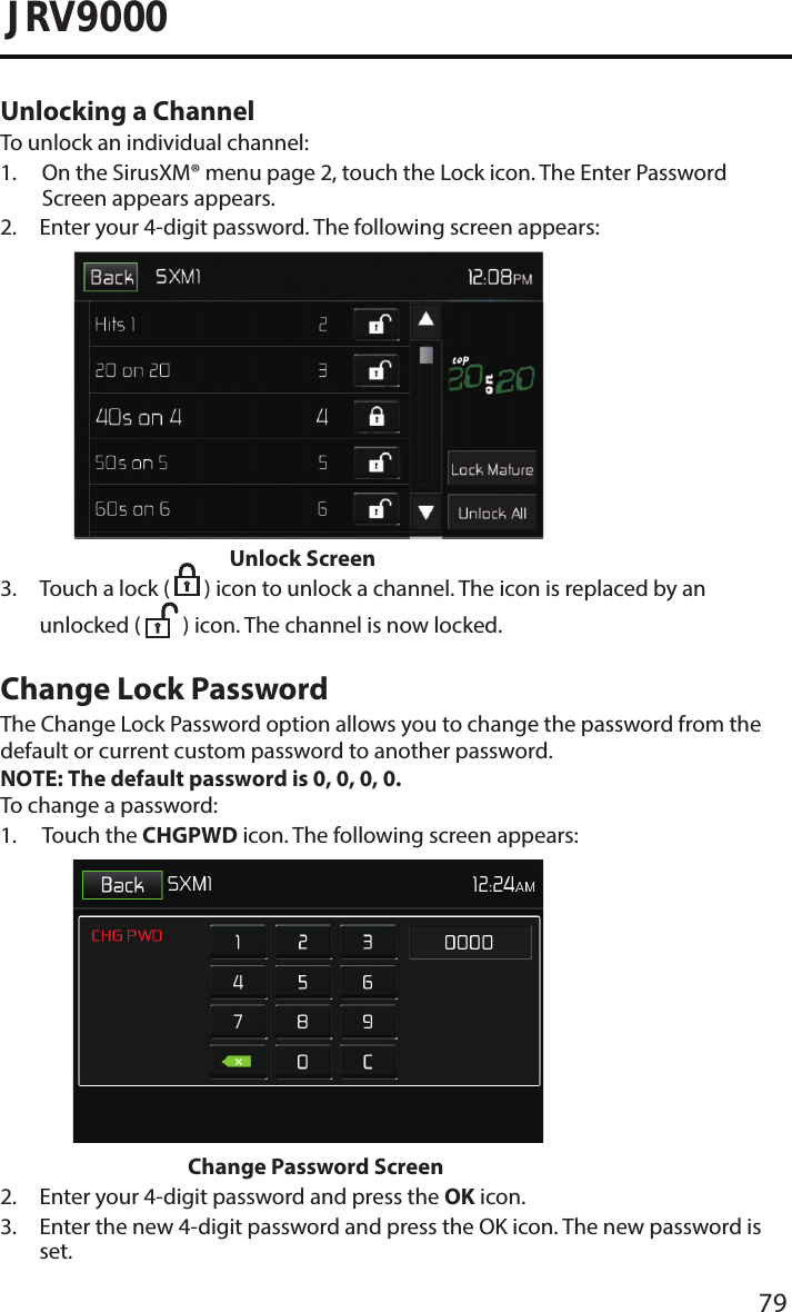 79JRV9000Unlocking a ChannelTo unlock an individual channel:1.  On the SirusXM® menu page 2, touch the Lock icon. The Enter PasswordScreen appears appears.2.  Enter your 4-digit password. The following screen appears:Unlock Screen3.  Touch a lock (   ) icon to unlock a channel. The icon is replaced by anunlocked (  ) icon. The channel is now locked.Change Lock PasswordThe Change Lock Password option allows you to change the password from the default or current custom password to another password.NOTE: The default password is 0, 0, 0, 0.To change a password:1.  Touch  the  CHGPWD icon. The following screen appears:Change Password Screen2. Enter your 4-digit password and press the OK icon.3.  Enter the new 4-digit password and press the OK icon. The new password isset.