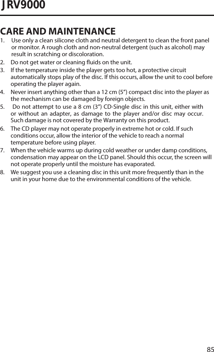 85JRV9000CARE AND MAINTENANCE1.  Use only a clean silicone cloth and neutral detergent to clean the front panelor monitor. A rough cloth and non-neutral detergent (such as alcohol) mayresult in scratching or discoloration.2. Do not get water or cleaning fluids on the unit.3.  If the temperature inside the player gets too hot, a protective circuitautomatically stops play of the disc. If this occurs, allow the unit to cool beforeoperating the player again.4.  Never insert anything other than a 12 cm (5”) compact disc into the player asthe mechanism can be damaged by foreign objects.5. Do not attempt to use a 8 cm (3”) CD-Single disc in this unit, either withor  without  an  adapter,  as  damage  to  the  player  and/or  disc  may  occur.Such damage is not covered by the Warranty on this product.6.  The CD player may not operate properly in extreme hot or cold. If suchconditions occur, allow the interior of the vehicle to reach a normaltemperature before using player.7.  When the vehicle warms up during cold weather or under damp conditions,condensation may appear on the LCD panel. Should this occur, the screen willnot operate properly until the moisture has evaporated.8.  We suggest you use a cleaning disc in this unit more frequently than in theunit in your home due to the environmental conditions of the vehicle.