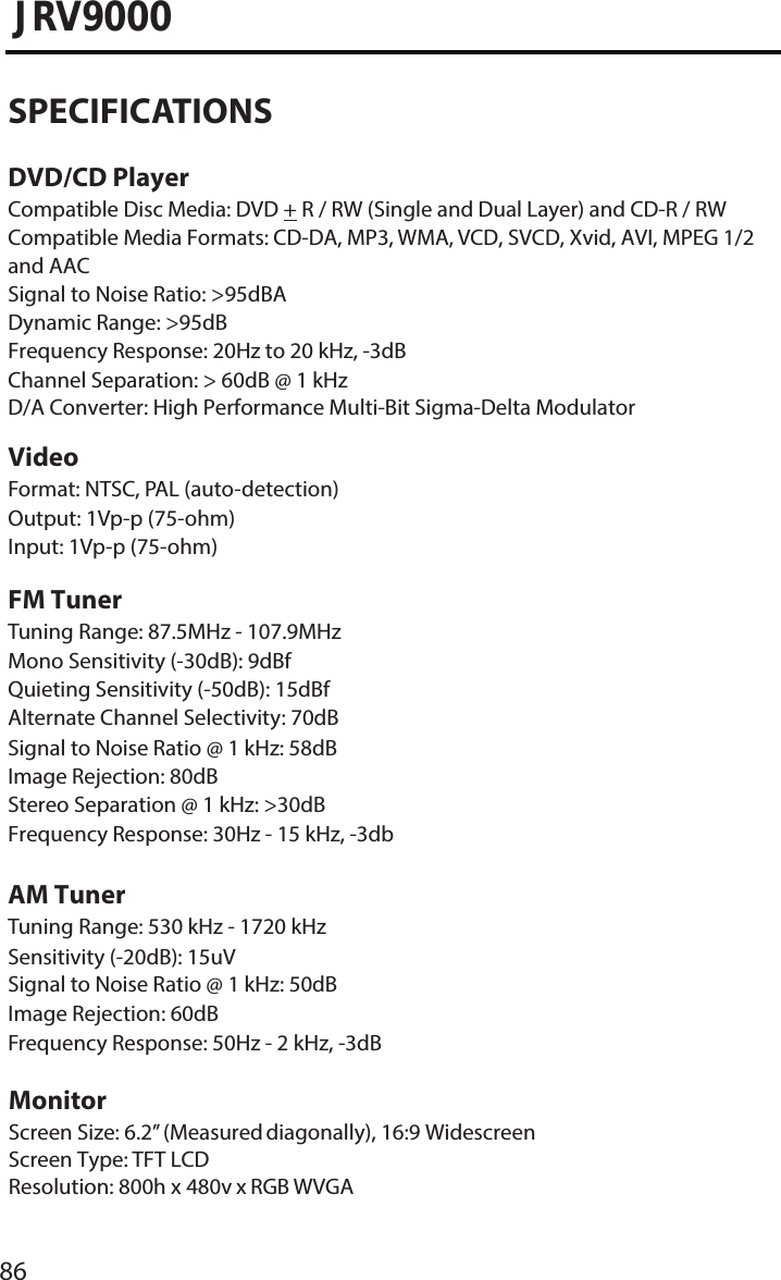 86JRV9000SPECIFICATIONSDVD/CD PlayerCompatible Disc Media: DVD + R / RW (Single and Dual Layer) and CD-R / RW Compatible Media Formats: CD-DA, MP3, WMA, VCD, SVCD, Xvid, AVI, MPEG 1/2 and AACSignal to Noise Ratio: &gt;95dBADynamic Range: &gt;95dBFrequency Response: 20Hz to 20 kHz, -3dBChannel Separation: &gt; 60dB @ 1 kHzD/A Converter: High Performance Multi-Bit Sigma-Delta ModulatorVideoFormat: NTSC, PAL (auto-detection) Output: 1Vp-p (75-ohm)Input: 1Vp-p (75-ohm)FM TunerTuning Range: 87.5MHz - 107.9MHz Mono Sensitivity (-30dB): 9dBf Quieting Sensitivity (-50dB): 15dBf Alternate Channel Selectivity: 70dB Signal to Noise Ratio @ 1 kHz: 58dB Image Rejection: 80dBStereo Separation @ 1 kHz: &gt;30dB Frequency Response: 30Hz - 15 kHz, -3dbAM TunerTuning Range: 530 kHz - 1720 kHz Sensitivity (-20dB): 15uVSignal to Noise Ratio @ 1 kHz: 50dB Image Rejection: 60dBFrequency Response: 50Hz - 2 kHz, -3dBMonitorScreen Size: 6.2” (Measured diagonally), 16:9 Widescreen Screen Type: TFT LCDResolution: 800h x 480v x RGB WVGA