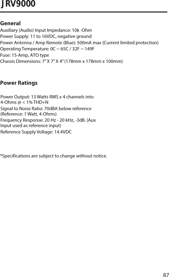 87JRV9000General Auxiliary (Audio) Input Impedance: 10k -OhmPower Supply: 11 to 16VDC, negative groundPower Antenna / Amp Remote (Blue): 500mA max (Current limited protection) Operating Temperature: 0C ~ 65C / 32F ~ 149FFuse: 15-Amp, ATO typeChassis Dimensions: 7” X 7” X 4” (178mm x 178mm x 100mm)Power RatingsPower Output: 13 Watts RMS x 4 channels into 4-Ohms @ &lt; 1% THD+NSignal to Noise Ratio: 70dBA below reference (Reference: 1 Watt, 4-Ohms)Frequency Response: 20 Hz - 20 kHz, -3dB. (Aux Input used as reference input)Reference Supply Voltage: 14.4VDC*Specifications are subject to change without notice.
